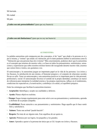 21
AUTOESTIMA
La palabra autoestima está compuesta por dos conceptos, el de “auto” que alude a la persona en sí y
por sí misma, y “estima” que alude a la valoración, por lo tanto podemos definir la autoestima como la
“Valoración que una persona hace de sí misma” Más concretamente, podemos decir que la autoestima
es el concepto que tenemos de nuestra valía y se basa en todos los pensamientos, sentimientos, sensa-
ciones y experiencias que sobre nosotros mismos hemos ido recogiendo durante nuestra vida; creemos
que somos listos o tontos, nos gustamos o no.
El autoconcepto y la autoestima juegan un importante papel en la vida de las personas. Los éxitos y
los fracasos, la satisfacción de uno mismo, el bienestar psíquico y el conjunto de relaciones sociales
llevan su sello. Tener un autoconcepto y una autoestima positivos es importante para la vida personal,
profesional y social. El autoconcepto favorece el sentido de la propia identidad, constituye un marco
de referencia para interpretar la realidad externa y las propias experiencias, influye en el rendimiento,
condiciona las expectativas y la motivación y contribuye a la salud y al equilibrio psíquico.
Entre las estrategias que facilitan la autoestima tenemos:
•   Aceptación: Identifique y acepte sus cualidades y defectos.
•   Ayuda: Planee objetivos realistas.
•  Tiempo: Saque tiempo regularmente para estar solo/a con sus pensamientos y sentimientos, aprenda
a disfrutar de su propia compañía.
• Credibilidad: Preste atención a sus pensamientos y sentimientos. Haga aquello que le hace sentir
feliz y satisfecho/a.
•   Ánimos: Tome una actitud “puedo hacerlo”.
•   Respeto: No trate de ser alguien más. Este orgulloso de ser quien es.
•   Aprecio: Prémiese por sus logros, los pequeños y los grandes.
•   Amor: Aprenda a querer a la persona tan única que es Ud. Acepte sus éxitos y fracasos.
¿Cuáles son mis potencialidades? (para que soy bueno/a)
¿Cuáles son mis limitaciones? (para que no soy tan bueno/a)
Mi barriada
Mi ciudad
Mi país
 