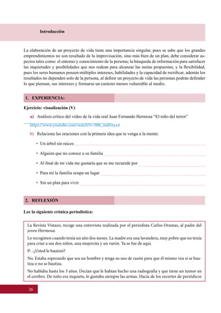 26
Introducción
La elaboración de un proyecto de vida tiene una importancia singular, pues se sabe que los grandes
emprendimientos no son resultado de la improvisación, sino más bien de un plan, debe considerar as-
pectos tales como: el entorno y conocimiento de la persona; la búsqueda de información para satisfacer
las inquietudes y posibilidades que nos rodean para alcanzar las metas propuestas; y la flexibilidad,
pues los seres humanos poseen múltiples intereses, habilidades y la capacidad de rectificar, además los
resultados no dependen solo de la persona, al definir un proyecto de vida las personas podrán defender
lo que piensan, sus intereses y formarse un carácter menos vulnerable al medio.    
1. EXPERIENCIA:
2. REFLEXIÓN
La Revista Vistazo, recoge una entrevista realizada por el periodista Carlos Oramas, al padre del
joven Hermosa:
Lo recogimos cuando tenía un año dos meses. La madre era una lavandera, muy pobre que no tenía
para criar a sus dos niños, una mujercita y un varón. Ya se fue de aquí.
P: -¿Usted le bautizó?
No. Estaba esperando que sea un hombre y tenga su uso de razón para que él mismo vea si se bau-
tiza o no se bautiza.
No hablaba hasta los 3 años. Decían que le habían hecho una radiografía y que tiene un tumor en
el cerebro. De niño era inquieto, le gustaba siempre las armas. Hacía de los recortes de periódicos
Ejercicio: visualización (V)
a) Análisis crítico del video de la vida real Juan Fernando Hermosa “El niño del terror”
https://www.youtube.com/watch?v=S86_mdFnyx4
b)	 Relaciona las oraciones con la primera idea que te venga a la mente:
•  Un árbol sin raíces
•  Alguien que no conoce a su familia
•  Al final de mi vida me gustaría que se me recuerde por
•  Para mí la familia ocupa un lugar
•  Sin un plan para vivir
Lee la siguiente crónica periodística:
 