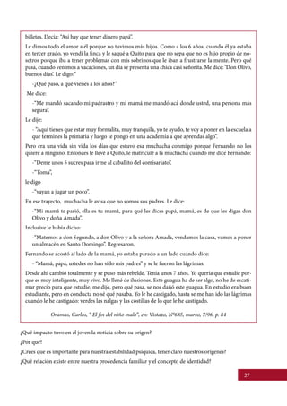 27
¿Qué impacto tuvo en el joven la noticia sobre su origen?
¿Por qué?
¿Crees que es importante para nuestra estabilidad psíquica, tener claro nuestros orígenes?
¿Qué relación existe entre nuestra procedencia familiar y el concepto de identidad?
billetes. Decía: “Así hay que tener dinero papá”.
Le dimos todo el amor a él porque no tuvimos más hijos. Como a los 6 años, cuando él ya estaba
en tercer grado, yo vendí la finca y le saqué a Quito para que no sepa que no es hijo propio de no-
sotros porque iba a tener problemas con mis sobrinos que le iban a frustrarse la mente. Pero qué
pasa, cuando venimos a vacaciones, un día se presenta una chica casi señorita. Me dice: ‘Don Olivo,
buenos días’. Le digo:”
-¿Qué pasó, a qué vienes a los años?”
Me dice:
-“Me mandó sacando mi padrastro y mi mamá me mandó acá donde usted, una persona más
segura”.
Le dije:
- “Aquí tienes que estar muy formalita, muy tranquila, yo te ayudo, te voy a poner en la escuela a
que termines la primaria y luego te pongo en una academia a que aprendas algo”.
Pero era una vida sin vida los días que estuvo esa muchacha conmigo porque Fernando no los
quiere a ninguno. Entonces le llevé a Quito, le matriculé a la muchacha cuando me dice Fernando:
-“Deme unos 5 sucres para irme al caballito del comisariato”.
-“Toma”,
le digo
-“vayan a jugar un poco”.
En ese trayecto, muchacha le avisa que no somos sus padres. Le dice:
-“Mi mamá te parió, ella es tu mamá, para qué les dices papá, mamá, es de que les digas don
Olivo y doña Amada”.
Inclusive le había dicho:
-“Matemos a don Segundo, a don Olivo y a la señora Amada, vendamos la casa, vamos a poner
un almacén en Santo Domingo”. Regresaron,
Fernando se acostó al lado de la mamá, yo estaba parado a un lado cuando dice:
- “Mamá, papá, ustedes no han sido mis padres” y se le fueron las lágrimas.
Desde ahí cambió totalmente y se puso más rebelde. Tenía unos 7 años. Yo quería que estudie por-
que es muy inteligente, muy vivo. Me llené de ilusiones. Este guagua ha de ser algo, no he de escati-
mar precio para que estudie, me dije, pero qué pasa, se nos dañó este guagua. En estudio era buen
estudiante, pero en conducta no sé qué pasaba. Yo le he castigado, hasta se me han ido las lágrimas
cuando le he castigado: verdes las nalgas y las costillas de lo que le he castigado.
Oramas, Carlos, “ El fin del niño malo”, en: Vistazo, N°685, marzo, 7/96, p. 84
 