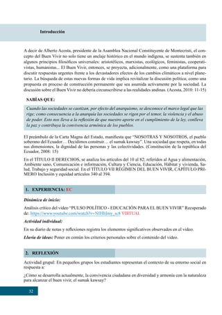 32
Introducción
A decir de Alberto Acosta, presidente de la Asamblea Nacional Constituyente de Montecristi, el con-
cepto del Buen Vivir no solo tiene un anclaje histórico en el mundo indígena, se sustenta también en
algunos principios filosóficos universales: aristotélicos, marxistas, ecológicos, feministas, cooperati-
vistas, humanistas... El Buen Vivir, entonces, se proyecta, adicionalmente, como una plataforma para
discutir respuestas urgentes frente a los devastadores efectos de los cambios climáticos a nivel plane-
tario. La búsqueda de estas nuevas formas de vida implica revitalizar la discusión política; como una
propuesta en proceso de construcción permanente que sea asumida activamente por la sociedad. La
discusión sobre el Buen Vivir no debería circunscribirse a las realidades andinas. (Acosta, 2010: 11-15)
El preámbulo de la Carta Magna del Estado, manifiesta que “NOSOTRAS Y NOSOTROS, el pueblo
soberano del Ecuador… Decidimos construir… el sumak kawsay”. Una sociedad que respeta, en todas
sus dimensiones, la dignidad de las personas y las colectividades. (Constitución de la república del
Ecuador, 2008: 15)
En el TÍTULO II DERECHOS, se analiza los artículos del 10 al 82; referidos al Agua y alimentación,
Ambiente sano, Comunicación e información, Cultura y Ciencia, Educación, Hábitat y vivienda, Sa-
lud, Trabajo y seguridad social. En el TÍTULO VII RÉGIMEN DEL BUEN VIVIR, CAPÍTULO PRI-
MERO Inclusión y equidad artículos 340 al 394.
1. EXPERIENCIA: EC
2. REFLEXIÓN
SABÍAS QUE:
Cuando las sociedades se caotizan, por efecto del anarquismo, se desconoce el marco legal que las
rige; como consecuencia a la anarquía las sociedades se rigen por el temor, la violencia y el abuso
de poder. Esto nos lleva a la reflexión de que nuestro aporte en el cumplimiento de la ley, conlleva
la paz y contribuya la convivencia armónica de los pueblos.
Dinámica de inicio:
Análisis crítico del video “PULSO POLÍTICO - EDUCACIÓN PARA EL BUEN VIVIR” Recuperado
de: https://www.youtube.com/watch?v=NIHhJmy_sc8 VIRTUAL
Actividad individual:
En su diario de notas y reflexiones registra los elementos significativos observados en el video.
Lluvia de ideas: Poner en común los criterios personales sobre el contenido del video.  
Actividad grupal: En pequeños grupos los estudiantes representan el contexto de su entorno social en
respuesta a:
¿Cómo se desarrolla actualmente, la convivencia ciudadana en diversidad y armonía con la naturaleza
para alcanzar el buen vivir, el sumak kawsay?
 