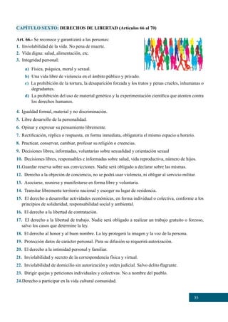 35
CAPÍTULO SEXTO: DERECHOS DE LIBERTAD (Artículos 66 al 70)
Art. 66.- Se reconoce y garantizará a las personas:
1. Inviolabilidad de la vida. No pena de muerte.
2. Vida digna: salud, alimentación, etc.
3. Integridad personal:
a)	 Física, psíquica, moral y sexual.
b)	 Una vida libre de violencia en el ámbito público y privado.
c) La prohibición de la tortura, la desaparición forzada y los tratos y penas crueles, inhumanas o
degradantes.
d)	 La prohibición del uso de material genético y la experimentación científica que atenten contra
los derechos humanos.
4.	 Igualdad formal, material y no discriminación.
5.	 Libre desarrollo de la personalidad.
6.	 Opinar y expresar su pensamiento libremente.
7.	 Rectificación, réplica o respuesta, en forma inmediata, obligatoria el mismo espacio u horario.
8.	 Practicar, conservar, cambiar, profesar su religión o creencias.
9.	 Decisiones libres, informadas, voluntarias sobre sexualidad y orientación sexual
10.  Decisiones libres, responsables e informadas sobre salud, vida reproductiva, número de hijos.
11.Guardar reserva sobre sus convicciones. Nadie será obligado a declarar sobre las mismas.
12. Derecho a la objeción de conciencia, no se podrá usar violencia, ni obligar al servicio militar.
13. Asociarse, reunirse y manifestarse en forma libre y voluntaria.
14. Transitar libremente territorio nacional y escoger su lugar de residencia.
15. El derecho a desarrollar actividades económicas, en forma individual o colectiva, conforme a los
principios de solidaridad, responsabilidad social y ambiental.
16. El derecho a la libertad de contratación.
17. EI derecho a la libertad de trabajo. Nadie será obligado a realizar un trabajo gratuito o forzoso,
salvo los casos que determine la ley.
18. El derecho al honor y al buen nombre. La ley protegerá la imagen y la voz de la persona.
19. Protección datos de carácter personal. Para su difusión se requerirá autorización.
20. El derecho a la intimidad personal y familiar.
21. Inviolabilidad y secreto de la correspondencia física y virtual.
22. Inviolabilidad de domicilio sin autorización y orden judicial. Salvo delito flagrante.
23. Dirigir quejas y peticiones individuales y colectivas. No a nombre del pueblo.
24.Derecho a participar en la vida cultural comunidad.
 
