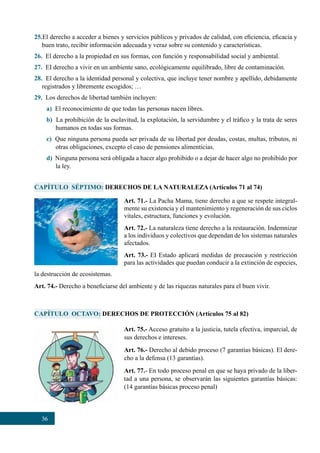 36
25.El derecho a acceder a bienes y servicios públicos y privados de calidad, con eficiencia, eficacia y
buen trato, recibir información adecuada y veraz sobre su contenido y características.
26.  El derecho a la propiedad en sus formas, con función y responsabilidad social y ambiental.
27.  EI derecho a vivir en un ambiente sano, ecológicamente equilibrado, libre de contaminación.
28.  El derecho a la identidad personal y colectiva, que incluye tener nombre y apellido, debidamente
registrados y libremente escogidos; …
29.  Los derechos de libertad también incluyen:
a) El reconocimiento de que todas las personas nacen libres.
b) La prohibición de la esclavitud, la explotación, la servidumbre y el tráfico y la trata de seres
humanos en todas sus formas.
c) Que ninguna persona pueda ser privada de su libertad por deudas, costas, multas, tributos, ni
otras obligaciones, excepto el caso de pensiones alimenticias.
d) Ninguna persona será obligada a hacer algo prohibido o a dejar de hacer algo no prohibido por
la ley.
CAPÍTULO SÉPTIMO: DERECHOS DE LA NATURALEZA (Artículos 71 al 74)
CAPÍTULO OCTAVO: DERECHOS DE PROTECCIÓN (Artículos 75 al 82)
Art. 71.- La Pacha Mama, tiene derecho a que se respete integral-
mente su existencia y el mantenimiento y regeneración de sus ciclos
vitales, estructura, funciones y evolución.
Art. 72.- La naturaleza tiene derecho a la restauración. Indemnizar
a los individuos y colectivos que dependan de los sistemas naturales
afectados.
Art. 73.- EI Estado aplicará medidas de precaución y restricción
para las actividades que puedan conducir a la extinción de especies,
Art. 75.- Acceso gratuito a la justicia, tutela efectiva, imparcial, de
sus derechos e intereses.
Art. 76.- Derecho al debido proceso (7 garantías básicas). El dere-
cho a la defensa (13 garantías).
Art. 77.- En todo proceso penal en que se haya privado de la liber-
tad a una persona, se observarán las siguientes garantías básicas:
(14 garantías básicas proceso penal)
la destrucción de ecosistemas.
Art. 74.- Derecho a beneficiarse del ambiente y de las riquezas naturales para el buen vivir.
 