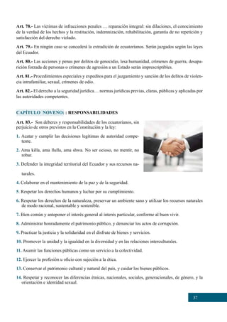 37
CAPÍTULO NOVENO: : RESPONSABILIDADES
Art. 83.- Son deberes y responsabilidades de los ecuatorianos, sin
perjuicio de otros previstos en la Constitución y la ley:
1. Acatar y cumplir las decisiones legítimas de autoridad compe-
tente.
2. Ama killa, ama llulla, ama shwa. No ser ocioso, no mentir, no
robar.
3. Defender la integridad territorial del Ecuador y sus recursos na-
turales.
4. Colaborar en el mantenimiento de la paz y de la seguridad.
5. Respetar los derechos humanos y luchar por su cumplimiento.
6. Respetar los derechos de la naturaleza, preservar un ambiente sano y utilizar los recursos naturales
de modo racional, sustentable y sostenible.
7. Bien común y anteponer el interés general al interés particular, conforme al buen vivir.
8. Administrar honradamente el patrimonio público, y denunciar los actos de corrupción.
9. Practicar la justicia y la solidaridad en el disfrute de bienes y servicios.
10. Promover la unidad y la igualdad en la diversidad y en las relaciones interculturales.
11. Asumir las funciones públicas como un servicio a la colectividad.
12. Ejercer la profesión u oficio con sujeción a la ética.
13. Conservar el patrimonio cultural y natural del país, y cuidar los bienes públicos.
14. Respetar y reconocer las diferencias étnicas, nacionales, sociales, generacionales, de género, y la
orientación e identidad sexual.
Art. 78.- Las víctimas de infracciones penales … reparación integral: sin dilaciones, el conocimiento
de la verdad de los hechos y la restitución, indemnización, rehabilitación, garantía de no repetición y
satisfacción del derecho violado.
Art. 79.- En ningún caso se concederá la extradición de ecuatorianos. Serán juzgados según las leyes
del Ecuador.
Art. 80.- Las acciones y penas por delitos de genocidio, lesa humanidad, crímenes de guerra, desapa-
rición forzada de personas o crímenes de agresión a un Estado serán imprescriptibles.
Art. 81.- Procedimientos especiales y expeditos para el juzgamiento y sanción de los delitos de violen-
cia intrafamiliar, sexual, crímenes de odio.
Art. 82.- El derecho a la seguridad jurídica… normas jurídicas previas, claras, públicas y aplicadas por
las autoridades competentes.
 