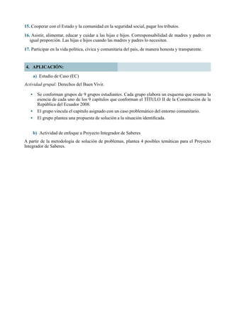 38
4. APLICACIÓN:
a) Estudio de Caso (EC)
Actividad grupal: Derechos del Buen Vivir.
•	 Se conforman grupos de 9 grupos estudiantes. Cada grupo elabora un esquema que resuma la
esencia de cada uno de los 9 capítulos que conforman el TÍTULO II de la Constitución de la
República del Ecuador 2008.
•	 El grupo vincula el capítulo asignado con un caso problemático del entorno comunitario.
•	 El grupo plantea una propuesta de solución a la situación identificada.
b)	 Actividad de enfoque a Proyecto Integrador de Saberes
A partir de la metodología de solución de problemas, plantea 4 posibles temáticas para el Proyecto
Integrador de Saberes.
15. Cooperar con el Estado y la comunidad en la seguridad social, pagar los tributos.
16. Asistir, alimentar, educar y cuidar a las hijas e hijos. Corresponsabilidad de madres y padres en
igual proporción. Las hijas e hijos cuando las madres y padres lo necesiten.
17. Participar en la vida política, cívica y comunitaria del país, de manera honesta y transparente.
 