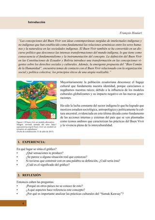 4
Introducción
1. EXPERIENCIA:
2. REFLEXIÓN
François Houtart
“Las concepciones del Buen Vivir son ideas contemporáneas surgidas de intelectuales indígenas y
no indígenas que han establecido como fundamental las relaciones armónicas entre los seres huma-
nos y la naturaleza en las sociedades indígenas. El Buen Vivir también se ha convertido en un dis-
curso político que desconoce las intensas transformaciones del mundo indígena, lo que tiene como
consecuencia el fundamentalismo y la instrumentación del concepto. La definición del Buen Vivir
en las Constituciones de Ecuador y Bolivia introduce una transformación en las concepciones vi-
gentes sobre los derechos sociales y culturales. Además, la emergente propuesta del “Bien Común
de la Humanidad”, encuentra temas de contacto con el Buen Vivir relacionado con la organización
social y política colectiva; los principios éticos de una utopía realizable.”
Mayoritariamente la población ecuatoriana desconoce el bagaje
cultural que fundamenta nuestra identidad, porque carecíamos o
negábamos nuestras raíces; debido a la influencia de los modelos
culturales globalizantes y su impacto negativo en las nuevas gene-
raciones.
Ha sido la lucha constante del sector indígena lo que ha logrado que
mestizos estudien sociológica, antropológica y políticamente la cul-
tura ancestral, evidenciada en esta última década como fundamento
de las acciones internas y externas del país que se ven plasmadas
como íconos andinos que caracterizan las prácticas del Buen Vivir
y la vivencia plena de la interculturalidad.
En qué lugar se sitúa el gráfico?
•	 ¿Qué sensaciones te produce?
•	 ¿Se parece a alguna situación real que conozcas?
•	 Si tuvieras que construir con en una palabra su definición, ¿Cuál sería ésta?
•	 ¿Cuál es el significado del gráfico?
Entonces caben las preguntas:
•	 ¡Porqué en otros países no se conoce de esto?
•	 ¿A qué aspectos hace referencia este concepto?
•	 ¿Por qué es importante analizar las prácticas culturales del “Sumak Kawsay”?
Figura 1. El buen vivir un modelo alternativo.
Imagen: servindi tomada del sitio: http://
equoasturias.org/el-buen-vivir-un-modelo-al-
ternativo-al-capitalismo/
(Fecha de actualización: 31 de julio de 2015)
 