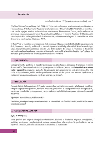 40
Introducción
La planificación de “El buen vivir nuestro estilo de vida.”
El «Plan Nacional para el Buen Vivir 2009-2013», ha sido elaborado a través de la orientación técnica
y metodológica de la Secretaría Nacional de Planificación y Desarrollo (SENPLADES), en coordina-
ción con los equipos técnicos de los distintos Ministerios y Secretarías de Estado y sobre todo con los
aportes de ciudadanas ecuatorianos. La aprobación del Plan en el Consejo Nacional de Planificación
constituye un hito en la aplicación de la Constitución, así como también para la consolidación de la
democracia participativa (Gallegos, 2014).
El Buen Vivir se planifica, no se improvisa. Es la forma de vida que permite la felicidad y la permanencia
de la diversidad cultural y ambiental; es armonía, igualdad, equidad y solidaridad. No es buscar la opu-
lencia ni el crecimiento económico infinito. Uno de los deberes del Estado es “planificar el desarrollo
nacional, erradicar la pobreza, promover el desarrollo sustentable y la redistribución, con “enfoque de
derechos” para construir un sistema económico social y solidario.
1. EXPERIENCIA:
2. REFLEXIÓN
3. CONCEPTUALIZACIÓN
Conocer el rumbo que toma el Ecuador es sin duda una planificación encargada de encausar el rumbo
de una nación. Como estudiante deberé preocuparme de mi futuro basado en el conocimiento, tecno-
logía y aprendizaje; recursos que debo de aprovechar para encaminar mi vida profesional. Por esta
razón se debe conocer ¿cuáles son los principales caminos por los que se va a transitar en el futuro y
cuáles son las oportunidades que puedo yo tener en ese tiempo?.
Como te habrás dado cuenta en el Ecuador han sucedido varios inconvenientes a la hora de planificar,
será por los problemas políticos, naturales o sociales, pero nunca es tarde para rectificar estos procesos,
puesto que con el afán, tu compromiso y sobre todo con tus habilidades se puede retomar el curso del
desarrollo.
Ejercicio: Resolución de problemas (RP)
En tu caso ¿cómo puedes ayudar a tu entorno, a tu comunidad, a tu familia con una planificación acorde
a sus necesidades?
¿Qué es Planificar?
Es un proceso para llegar a un objetivo determinado, mediante la utilización de pasos, cronogramas,
análisis y un riguroso cumplimiento de metas a corto mediano y largo plazo. Se puede obtener varios
objetivos a realizar, con el fin de concluir exitosamente lo planificado.
 