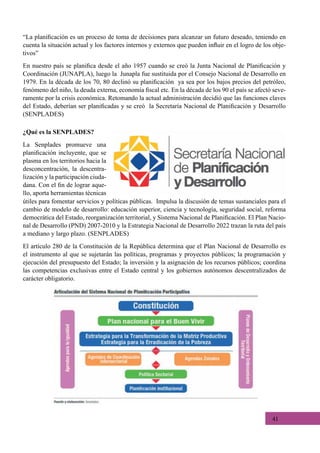 41
“La planificación es un proceso de toma de decisiones para alcanzar un futuro deseado, teniendo en
cuenta la situación actual y los factores internos y externos que pueden influir en el logro de los obje-
tivos”
En nuestro país se planifica desde el año 1957 cuando se creó la Junta Nacional de Planificación y
Coordinación (JUNAPLA), luego la  Junapla fue sustituida por el Consejo Nacional de Desarrollo en
1979. En la década de los 70, 80 declinó su planificación  ya sea por los bajos precios del petróleo,
fenómeno del niño, la deuda externa, economía fiscal etc. En la década de los 90 el país se afectó seve-
ramente por la crisis económica. Retomando la actual administración decidió que las funciones claves
del Estado, deberían ser planificadas y se creó  la Secretaría Nacional de Planificación y Desarrollo
(SENPLADES)
¿Qué es la SENPLADES?
La Senplades promueve una
planificación incluyente, que se
plasma en los territorios hacia la
desconcentración, la descentra-
lización y la participación ciuda-
dana. Con el fin de lograr aque-
llo, aporta herramientas técnicas
útiles para fomentar servicios y políticas públicas.  Impulsa la discusión de temas sustanciales para el
cambio de modelo de desarrollo: educación superior, ciencia y tecnología, seguridad social, reforma
democrática del Estado, reorganización territorial, y Sistema Nacional de Planificación. El Plan Nacio-
nal de Desarrollo (PND) 2007-2010 y la Estrategia Nacional de Desarrollo 2022 trazan la ruta del país
a mediano y largo plazo. (SENPLADES)
El artículo 280 de la Constitución de la República determina que el Plan Nacional de Desarrollo es
el instrumento al que se sujetarán las políticas, programas y proyectos públicos; la programación y
ejecución del presupuesto del Estado; la inversión y la asignación de los recursos públicos; coordina
las competencias exclusivas entre el Estado central y los gobiernos autónomos descentralizados de
carácter obligatorio.
 