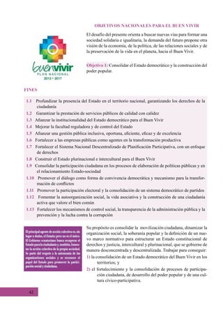 42
OBJETIVOS NACIONALES PARA EL BUEN VIVIR
El desafío del presente orienta a buscar nuevas vías para formar una
sociedad solidaria e igualitaria, la demanda del futuro propone otra
visión de la economía, de la política, de las relaciones sociales y de
la preservación de la vida en el planeta, hacia el Buen Vivir.
Su propósito es consolidar la  movilización ciudadana, dinamizar la
organización social, la soberanía popular y la definición de un nue-
vo marco normativo para estructurar un Estado constitucional de
derechos y justicia, intercultural y plurinacional, que se gobierne de
manera desconcentrada y descentralizada. Trabajar para conseguir:
1) la consolidación de un Estado democrático del Buen Vivir en los
territorios; y
2) el fortalecimiento y la consolidación de procesos de participa-
ción ciudadana, de desarrollo del poder popular y de una cul-
tura cívico-participativa.
1.1 Profundizar la presencia del Estado en el territorio nacional, garantizando los derechos de la
ciudadanía
1.2    Garantizar la prestación de servicios públicos de calidad con calidez
1.3   Afianzar la institucionalidad del Estado democrático para el Buen Vivir
1.4   Mejorar la facultad reguladora y de control del Estado
1.5 Afianzar una gestión pública inclusiva, oportuna, eficiente, eficaz y de excelencia
1.6   Fortalecer a las empresas públicas como agentes en la transformación productiva
1.7   Fortalecer el Sistema Nacional Descentralizado de Planificación Participativa, con un enfoque
de derechos
1.8   Construir el Estado plurinacional e intercultural para el Buen Vivir
1.9   Consolidar la participación ciudadana en los procesos de elaboración de políticas públicas y en
el relacionamiento Estado-sociedad
1.10   Promover el diálogo como forma de convivencia democrática y mecanismo para la transfor-
mación de conflictos
1.11 Promover la participación electoral y la consolidación de un sistema democrático de partidos
1.12   Fomentar la autoorganización social, la vida asociativa y la construcción de una ciudadanía
activa que valore el bien común
1.13   Fortalecer los mecanismos de control social, la transparencia de la administración pública y la
prevención y la lucha contra la corrupción
Objetivo 1: Consolidar el Estado democrático y la construcción del
poder popular.
FINES
 