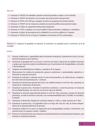 43
1.1 Alcanzar el 100,0% de entidades operativas desconcentradas creadas a nivel distrital.
1.2 Alcanzar el 100,0% de distritos con al menos una intervención intersectorial.
1.3 Alcanzar el 50,0% de GAD que cumplan al menos un programa de fortalecimiento.
1.4 Alcanzar el 100,0% de las instancias estatales de decisión pública descorporativizadas.
1.5 Aumentar el índice de capacidad institucional regulatoria
1.6 Alcanzar el 14,0% ocupados en el sector público afroecuatorianos, indígenas y montubios.
1.7 Aumentar el índice de percepción de la calidad de los servicios públicos a 8 puntos.
1.8 Alcanzar el 100,0% de los Consejos Ciudadanos Sectoriales (CCS) conformados.
2.1	 Generar condiciones y capacidades para la inclusión económica, la promoción social y la erra-
dicación progresiva de la pobreza
2.2	 Garantizar la igualdad real en el acceso a servicios de salud y educación de calidad a personas
y grupos que requieren especial consideración, por la persistencia de desigualdades, exclusión
y discriminación
2.3	 Asegurar la (re)distribución solidaria y equitativa de la riqueza
2.4	 Democratizar los medios de producción, generar condiciones y oportunidades equitativas y
fomentar la cohesión territorial
2.5	 Fomentar la inclusión y cohesión social, la convivencia pacífica y la cultura de paz, erradican-
do toda forma de discriminación y violencia
2.6	 Garantizar la protección especial universal y de calidad, durante el ciclo de vida, a personas en
situación de vulneración de derechos
2.7	 Garantizar la protección y fomentar la inclusión económica y social de personas en situación
de movilidad humana, así como de sus diversos tipos de familias
2.8	 Garantizar la atención especializada durante el ciclo de vida a personas y grupos de atención
prioritaria, en todo el territorio nacional, con corresponsabilidad entre el Estado, la sociedad y
la familia
2.9	 Garantizar el desarrollo integral de la primera infancia, a niños y niñas menores de 5 años
2.10	 Garantizar la protección y la seguridad social a lo largo del ciclo de vida, de forma indepen-
diente de la situación laboral de la persona
2.11	 Garantizar el Buen Vivir rural y la superación de las desigualdades sociales y territoriales, con
armonía entre los espacios rurales y urbanos
2.12	 Promover la formación de una estructura nacional policéntrica de asentamientos humanos, que
fomente la cohesión territorial.
Objetivo 2: Auspiciar la igualdad, la cohesión, la inclusión y la equidad social y territorial, en la di-
versidad.
FINES
METAS
 