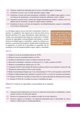 45
La vida digna requiere acceso universal y permanente a bienes su-
periores. La calidad de vida empieza por el ejercicio pleno de los
derechos del Buen Vivir: agua, alimentación, salud, educación y vi-
vienda, como prerrequisito para lograr las condiciones y el fortale-
cimiento de capacidades y potencialidades individuales y sociales.
Generar movilidad segura y sustentable,  romper los intereses cor-
porativos y gremiales del transporte, fortaleciendo la planificación,
la regulación y el control de la movilidad y la seguridad vial; fo-
mentando el uso del transporte público seguro, digno y sustentable.
3.1 Reducir la razón de mortalidad materna en 29,0%.
3.2 Reducir la tasa de mortalidad infantil en 41,0%.
3.3 Erradicar la desnutrición crónica en niños/as menores de 2 años.
3.4 Reinvertir la obesidad y sobrepeso en niños/as de 5 a 11 años y alcanzar el 26,0%.
3.5 Reducir la mortalidad por dengue grave al 2,0%.
3.6 Aumentar al 64,0% la prevalencia de lactancia materna exclusiva en los primeros 6 meses de vida.
3.7 Eliminar las infecciones por VIH en recién nacidos.
3.8 Reducir el porcentaje de hogares que viven en hacinamiento al 7,0% a nivel nacional y rural al 8,0%.
3.9 Reducir el déficit habitacional cuantitativo nacional al 9,0%, y el rural en 5,0 puntos porcentuales.
3.10 Alcanzar el 95,0% de viviendas en el área rural con sistema adecuado de eliminación de excretas.
3.11 Alcanzar el 95,0% de viviendas con acceso a red pública de agua.
METAS
4.1	 Alcanzar la universalización en el acceso a la educación inicial, básica y bachillerato, y demo-
cratizar el acceso a la educación superior
4.2	 Promover la culminación de los estudios en todos los niveles educativos
4.3	 Promover espacios no formales y de educación permanente para el intercambio de conoci-
mientos y saberes para la sociedad aprendiente
Objetivo 3: Fortalecer las capacidades y potencialidades de la ciudadanía.
FINES
3.8	 Propiciar condiciones adecuadas para el acceso a un hábitat seguro e incluyente
3.9	 Garantizar el acceso a una vivienda adecuada, segura y digna
3.10	 Garantizar el acceso universal, permanente, sostenible y con calidad a agua segura y a servi-
cios básicos de saneamiento, con pertinencia territorial, ambiental, social y cultural
3.11	 Garantizar la preservación y protección integral del patrimonio cultural y natural y de la ciu-
dadanía ante las amenazas y riesgos de origen natural o antrópico
3.12	 Garantizar el acceso a servicios de transporte y movilidad incluyentes, seguros y sustentables
a nivel local e internacional
 