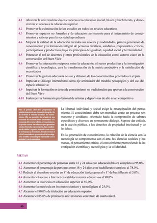 46
4.1	 Alcanzar la universalización en el acceso a la educación inicial, básica y bachillerato, y demo-
cratizar el acceso a la educación superior
4.2	 Promover la culminación de los estudios en todos los niveles educativos
4.3	 Promover espacios no formales y de educación permanente para el intercambio de conoci-
mientos y saberes para la sociedad aprendiente
4.4	 Mejorar la calidad de la educación en todos sus niveles y modalidades, para la generación de
conocimiento y la formación integral de personas creativas, solidarias, responsables, críticas,
participativas y productivas, bajo los principios de igualdad, equidad social y territorialidad
4.5	 Potenciar el rol de docentes y otros profesionales de la educación como actores clave en la
construcción del Buen Vivir
4.6	 Promover la interacción recíproca entre la educación, el sector productivo y la investigación
científica y tecnológica, para la transformación de la matriz productiva y la satisfacción de
necesidades
4.7	 Promover la gestión adecuada de uso y difusión de los conocimientos generados en el país
4.8	 Impulsar el diálogo intercultural como eje articulador del modelo pedagógico y del uso del
espacio educativo
4.9	 Impulsar la formación en áreas de conocimiento no tradicionales que aportan a la construcción
del Buen Vivir
4.10	 Fortalecer la formación profesional de artistas y deportistas de alto nivel competitivo
La libertad individual y social exige la emancipación del pensa-
miento. El conocimiento debe ser entendido como un proceso per-
manente y cotidiano, orientado hacia la comprensión de saberes
específicos y diversos en permanente dialogo. Supone dar énfasis,
en la acción pública, a los derechos de propiedad intelectual y de
las ideas.
En la generación de conocimiento, la relación de la ciencia con la
tecnología se complementa con el arte, las ciencias sociales y hu-
manas, el pensamiento crítico, el conocimiento promoviendo la in-
vestigación científica y tecnológica y la solidaridad.
4.1 Aumentar el porcentaje de personas entre 16 y 24 años con educación básica completa al 95,0%.
4.2 Aumentar el porcentaje de personas entre 18 y 24 años con bachillerato completo al 78,0%.
4.3 Reducir el abandono escolar en 8° de educación básica general y 1° de bachillerato al 3,0%.
4.4 Aumentar el acceso a Internet en establecimientos educativos al 90,0%.
4.5 Aumentar la matrícula en educación superior al 50,0%.
4.6 Aumentar la matrícula en institutos técnicos y tecnológicos al 25,0%.
4.7 Alcanzar el 80,0% de titulación en educación superior.
4.8 Alcanzar el 85,0% de profesores universitarios con título de cuarto nivel.
METAS
 