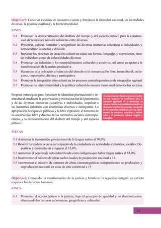 47
Propone estrategias para fortalecer la identidad plurinacional e in-
tercultural, mediante la preservación y revitalización del patrimonio
y de las diversas memorias colectivas e individuales, impulsar a
las industrias culturales con contenidos diversos e incluyentes. La
apropiación de espacios públicos y la libre expresión, el fomento de
la construcción libre y diversa de las memorias sociales contempo-
ráneas, y la democratización del disfrute del tiempo y del espacio
público.
5.1 Aumentar la transmisión generacional de la lengua nativa al 90,0%.
5.2 Revertir la tendencia en la participación de la ciudadanía en actividades culturales, sociales, De-
portivas y comunitarias y superar el 13,0%.
5.3 Aumentar el porcentaje autoindentificada como indígena que habla lengua nativa al 83,0%.
5.4 Incrementar el número de obras audiovisuales de producción nacional a 18.
5.5 Incrementar el número de estrenos de obras cinematográficas independientes de producción y
coproducción nacional en salas de cine comercial a 15
METAS
5.1	 Promover la democratización del disfrute del tiempo y del espacio público para la construc-
ción de relaciones sociales solidarias entre diversos
5.2	 Preservar, valorar, fomentar y resignificar las diversas memorias colectivas e individuales y
democratizar su acceso y difusión
5.3	 Impulsar los procesos de creación cultural en todas sus formas, lenguajes y expresiones, tanto
de individuos como de colectividades diversas
5.4	 Promover las industrias y los emprendimientos culturales y creativos, así como su aporte a la
transformación de la matriz productiva
5.5	 Garantizar a la población el ejercicio del derecho a la comunicación libre, intercultural, inclu-
yente, responsable, diversa y participativa
5.6	 Promover la integración intercultural en los procesos contrahegemónicos de integración regional
5.7	 Promover la interculturalidad y la política cultural de manera transversal en todos los sectores
Objetivo 5: Construir espacios de encuentro común y fortalecer la identidad nacional, las identidades
diversas, la plurinacionalidad y la Interculturalidad.
FINES
6.1	 Promover el acceso óptimo a la justicia, bajo el principio de igualdad y no discriminación,
eliminando las barreras económicas, geográficas y culturales.
Objetivo 6: Consolidar la transformación de la justicia y fortalecer la seguridad integral, en estricto
respeto a los derechos humanos.
FINES
 