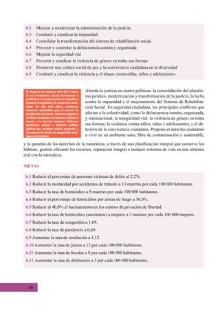 48
6.2	 Mejorar y modernizar la administración de la justicia
6.3	 Combatir y erradicar la impunidad
6.4	 Consolidar la transformación del sistema de rehabilitación social
6.5	 Prevenir y controlar la delincuencia común y organizada
6.6	 Mejorar la seguridad vial
6.7	 Prevenir y erradicar la violencia de género en todas sus formas
6.8	 Promover una cultura social de paz y la convivencia ciudadana en la diversidad
6.9	 Combatir y erradicar la violencia y el abuso contra niñas, niños y adolescentes
Aborda la justicia en cuatro políticas: la consolidación del pluralis-
mo jurídico, modernización y transformación de la justicia, la lucha
contra la impunidad y el mejoramiento del Sistema de Rehabilita-
ción Social. En seguridad ciudadana, los principales conflictos que
afectan a la colectividad, como la delincuencia común, organizada,
y transnacional; la inseguridad vial; la violencia de género en todas
sus formas; la violencia contra niños, niñas y adolescentes; y el de-
terioro de la convivencia ciudadana. Propone el derecho ciudadano
a vivir en un ambiente sano, libre de contaminación y sustentable,
6.1 Reducir el porcentaje de personas víctimas de delito al 2,2%.
6.2 Reducir la mortalidad por accidentes de tránsito a 13 muertes por cada 100 000 habitantes.
6.3 Reducir la tasa de homicidios a 8 muertes por cada 100 000 habitantes.
6.4 Reducir el porcentaje de homicidios por armas de fuego a 50,0%.
6.5 Reducir al 40,0% el hacinamiento en los centros de privación de libertad.
6.6 Reducir la tasa de homicidios (asesinatos) a mujeres a 2 muertes por cada 100 000 mujeres.
6.7 Reducir la tasa de congestión a 1,69.
6.8 Reducir la tasa de pendencia a 0,69.
6.9 Aumentar la tasa de resolución a 1,12.
6.10 Aumentar la tasa de jueces a 12 por cada 100 000 habitantes.
6.11 Aumentar la tasa de fiscales a 8 por cada 100 000 habitantes.
6.12 Aumentar la tasa de defensores a 5 por cada 100 000 habitantes.
METAS
y la garantía de los derechos de la naturaleza, a través de una planificación integral que conserve los
hábitats, gestión eficiente los recursos, reparación integral e instaure sistemas de vida en una armonía
real con la naturaleza.
 