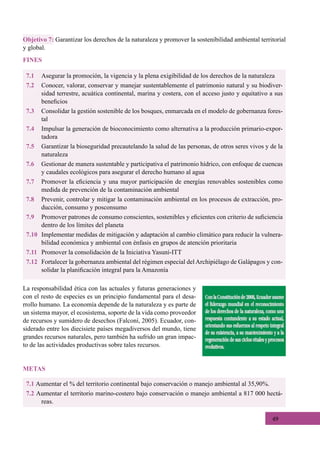 49
7.1 Aumentar el % del territorio continental bajo conservación o manejo ambiental al 35,90%.
7.2 Aumentar el territorio marino-costero bajo conservación o manejo ambiental a 817 000 hectá-
reas.
METAS
7.1	 Asegurar la promoción, la vigencia y la plena exigibilidad de los derechos de la naturaleza
7.2	 Conocer, valorar, conservar y manejar sustentablemente el patrimonio natural y su biodiver-
sidad terrestre, acuática continental, marina y costera, con el acceso justo y equitativo a sus
beneficios
7.3	 Consolidar la gestión sostenible de los bosques, enmarcada en el modelo de gobernanza fores-
tal
7.4	 Impulsar la generación de bioconocimiento como alternativa a la producción primario-expor-
tadora
7.5	 Garantizar la bioseguridad precautelando la salud de las personas, de otros seres vivos y de la
naturaleza
7.6	 Gestionar de manera sustentable y participativa el patrimonio hídrico, con enfoque de cuencas
y caudales ecológicos para asegurar el derecho humano al agua
7.7	 Promover la eficiencia y una mayor participación de energías renovables sostenibles como
medida de prevención de la contaminación ambiental
7.8	 Prevenir, controlar y mitigar la contaminación ambiental en los procesos de extracción, pro-
ducción, consumo y posconsumo
7.9	 Promover patrones de consumo conscientes, sostenibles y eficientes con criterio de suficiencia
dentro de los límites del planeta
7.10	 Implementar medidas de mitigación y adaptación al cambio climático para reducir la vulnera-
bilidad económica y ambiental con énfasis en grupos de atención prioritaria
7.11	 Promover la consolidación de la Iniciativa Yasuní-ITT
7.12	 Fortalecer la gobernanza ambiental del régimen especial del Archipiélago de Galápagos y con-
solidar la planificación integral para la Amazonía
Objetivo 7: Garantizar los derechos de la naturaleza y promover la sostenibilidad ambiental territorial
y global.
FINES
La responsabilidad ética con las actuales y futuras generaciones y
con el resto de especies es un principio fundamental para el desa-
rrollo humano. La economía depende de la naturaleza y es parte de
un sistema mayor, el ecosistema, soporte de la vida como proveedor
de recursos y sumidero de desechos (Falconí, 2005). Ecuador, con-
siderado entre los diecisiete países megadiversos del mundo, tiene
grandes recursos naturales, pero también ha sufrido un gran impac-
to de las actividades productivas sobre tales recursos.
 