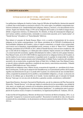 5
3. CONCEPTUALIZACIÓN:
SUMAK KAUSAY (BUEN VIVIR) - BIEN COMÚN DE LA HUMANIDAD
Fundamento y significación
Las poblaciones indígenas de América Latina, luego de 500 años de humillación, destrucción material
y cultural, han evolucionado su conciencia colectiva. Por varios siglos, los poblados conquistados tras-
mitieron oralmente en la  clandestinidad entre indígenas, blancos y mestizos, a los descendientes de los
colonos. Según José Sánchez Parga, el 30% de los indígenas del Ecuador ya no habla la lengua nativa,
debido a migraciones internas y la urbanización. No obstante, el oleaje de emancipación indígena ge-
neró incluso cambios constitucionales, retomando su cosmovisión ancestral, así la “pacha mama”; el
“Sumak Kawsay” (Ecuador) o el “Suma Qamaña” (Bolivia).
Para deducir el concepto de Sumak Kausay (Buen vivir), se analiza el pensamiento de los actores
indígenas en las luchas contemporáneas: Luis Macas, presidente de la CONAIE (Confederación de
Nacionalidades Indígenas del Ecuador), valora el espacio comunitario, en donde existe reciprocidad,
convivencia con la naturaleza, responsabilidad social, consenso, es decir el “Buen Vivir”. Humberto
Cholango, presidente de la CONAIE en 2011, define el Sumak Kawsay como un nuevo modelo de vida
que va más allá de los indígenas y es válido para todo el planeta. Supone armonía con la Madre Tierra
y la conservación del ecosistema, significa felicidad para los indios y todos los otros grupos humanos.
Para Manuel Castro, de la ECUARUNARI (la organización de los indígenas kichwas del Ecuador), la
noción implica la convivencia comunitaria, la igualdad social, la equidad, la reciprocidad, la solidari-
dad, la justicia, la paz; supone armonía entre la humanidad y la Madre Tierra, la práctica del calendario
ancestral y de su cosmovisión, en particular frente al Padre Sol y la Madre Luna. Para Manuel Castro,
se trata de valores culturales específicos y también de una ciencia y unas técnicas ancestrales.  Eduardo
Gudynas (2009) habla de una “ética cósmica”.
Intelectuales no indígenas como: Alberto Acosta, economista de izquierda, ex - presidente de la Asam-
blea Constituyente, escribe que la adopción del SumakKawsay en el pensamiento político del Ecuador,
significa una demostración de que sí se puede abrir la puerta a la construcción de una sociedad demo-
crática, acogiendo las propuestas de los pueblos y nacionalidades indígenas y, a la par, se proyecta con
fuerza en los debates que se desarrollan en el mundo. Acosta manifiesta que el concepto de Sumak
Kawsay “tiene que ver con una serie de derechos y garantías sociales, económicas y ambientales”.
Según René Ramírez, Secretario Nacional de Planificación, uno de los redactores del Plan Nacional de
Desarrollo, “Sumak Kawsay” es la idea que implica la satisfacción de las necesidades, una calidad de
vida, amar y ser amado, paz y armonía con la naturaleza, protección de la cultura y de la biodiversidad.
Ramírez habla de “bioigualitarismo o de biosocialismo republicano”, la combinación entre la preocu-
pación de la justicia social, el respeto a la naturaleza y la organización política (E. Gudynas, 2011,9).
A decir de David Choquehuanca, Ministro de Relaciones Exteriores de Bolivia (Gudynas, 2011, 1), se
ha querido “recuperar la vivencia de nuestros pueblos”. Reconstruir el sentido de la vida y la ética en la
existencia de las comunidades y no de pronunciar un discurso puramente romántico (Cortez y Wagner,
2011.6).
 