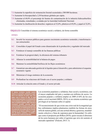 50
7.3 Aumentar la superficie de restauración forestal acumulada a 300 000 hectáreas.
7.4 Aumentar la biocapacidad a 2,50 hectáreas globales per cápita.
7.5 Aumentar al 60,0% el porcentaje de fuentes de contaminación de la industria hidrocarburífera
eliminadas, remediadas y avaladas por la Autoridad Ambiental Nacional.
7.6 Aumentar la clasificación de desechos: orgánicos al 32,0%, plásticos al 45,0%, y papel al 32,0%.
FINES
8.1	 Invertir los recursos públicos para generar crecimiento económico sostenido y transformacio-
nes estructurales
8.2	 Consolidar el papel del Estado como dinamizador de la producción y regulador del mercado
8.3	 Fortalecer el manejo sostenible de las finanzas públicas
8.4	 Fortalecer la progresividad y la eficiencia del sistema tributario
8.5	 Afianzar la sostenibilidad de la balanza de pagos
8.6	 Mantener la sostenibilidad biofísica de los flujos económicos
8.7	 Garantizar una adecuada gestión de la liquidez para el desarrollo y para administrar el esquema
monetario vigente
8.8	 Minimizar el riesgo sistémico de la economía
8.9	 Profundizar las relaciones del Estado con el sector popular y solidario
8.10	 Articular la relación entre el Estado y el sector privado
Objetivo 8: Consolidar el sistema económico social y solidario, de forma sostenible
Las economías populares y solidarias, base social y económica, son
el mayor empleador del país y cuentan con millones de socios. La
economía popular y solidaria empleó en 2009 el 64% de los ocu-
pados a nivel nacional (MIES, 2011), es un sistema económico que
privilegia al ser humano sobre el capital.
“El reconocimiento de que existe una crisis real de la magnitud que
hoy enfrentamos implica plantearnos también las formas de enca-
rarla de manera global, con una actitud abierta y generosa, mundial-
mente colectiva y llena de esperanza para la humanidad. Un enfo-
que como el propuesto por Rifkin (2010), quien rescata el altruismo
de los seres humanos por sobre el egoísmo que sirve de sustento al
mercado capitalista” (Falconí, 2013: 3)
 