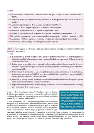53
FINES
11.1	 Reestructurar la matriz energética bajo criterios de transformación de la matriz productiva,
inclusión, calidad, soberanía energética y sustentabilidad, con incremento de la participación
de energía renovable
11.2	 Industrializar la actividad minera como eje de la transformación de la matriz productiva, en el
marco de la gestión estratégica, sostenible, eficiente, soberana, socialmente justa y ambiental-
mente sustentable
11.3	 Democratizar la prestación de servicios públicos de telecomunicaciones y de tecnologías de
información y comunicación (TIC), incluyendo radiodifusión, televisión y espectro radioeléc-
trico, y profundizar su uso y acceso universal
11.4	 Gestionar el recurso hídrico, en el marco constitucional del manejo sustentable y participativo
de las cuencas hidrográficas y del espacio marino
11.5	 Impulsar la industria química, farmacéutica y alimentaria, a través del uso soberano, estratégi-
co y sustentable de la biodiversidad
Objetivo 11: IAsegurar la soberanía y eficiencia de los sectores estratégicos para la transformación
industrial y tecnológica.
El art. 313 de la Constitución afirma “el Estado se reserva el derecho
de administrar, regular, controlar y gestionar los sectores estratégi-
cos, de conformidad con los principios de sostenibilidad ambiental,
precaución, prevención y eficiencia”.
El Plan de Gobierno 2013-2017 propone gestionar sus recursos es-
tratégicos en el marco de una inserción internacional, basado en la
automatización, la robótica y la microelectrónica, para el bienestar
de sus habitantes, mediante políticas para la sustitución de importa-
ciones, la transferencia de tecnología, la generación de valor agre-
10.1 Incrementar las exportaciones con intensidad tecnológica, con productos recursos naturales al
50,0%.
10.2 Reducir el 40,5% las importaciones no petroleras de bienes primarios basados en recursos na-
turales.
10.3 Aumentar la participación de la industria manufacturera al 14,5%.
10.4 Alcanzar el 20,0% de participación de la mano de obra calificada.
10.5 Disminuir la concentración de la superficie regada a 60 veces.
10.6 Reducir la intermediación de productos de pequeños y medianos productores en 33%.
10.7 Revertir las importaciones en el consumo de alimentos agrícolas y cárnicos y alcanzar el 5,0%.
10.8 Aumentar a 64,0% los ingresos por turismo sobre las exportaciones de servicios totales.
10.9 Reducir a 12 días el tiempo necesario para iniciar un negocio.
METAS
gado local, la industrialización para la exportación, la redistribución de la riqueza y la implementación
de industrias de producción de bienes intermedios y finales en el país. (industrialización de la actividad
minera, acceso a los servicios de telecomunicaciones, la gestión estratégica del agua y el mar para la
producción e investigación, impulso a la industria química, farmacéutica y alimentaria.
 