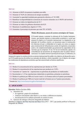 54
11.1 Alcanzar el 60,0% de potencia instalada renovable.
11.2 Alcanzar el 76,0% de suficiencia de energía secundaria.
11.3 Aumentar la capacidad instalada para generación eléctrica a 8 741 MW.
11.4 Identificar la disponibilidad de ocurrencias de recursos minerales en el 100,0% del territorio.
11.5 Alcanzar un índice de digitalización de 41,7.
11.6 Alcanzar un índice de gobierno electrónico de 0,55.
11.7 Disminuir el analfabetismo digital al 17,9%.
11.8 Aumentar el porcentaje de personas que usan TIC al 50,0%.
METAS
Mónica Bruckmann, asesora de sectores estratégicos de Unasur.
El Ecuador apunta a sustentar la soberanía de los Estados latinoame-
ricanos, que permita mejorar su intercambio económico y social que
potencie la región en el concierto internacional. La integración es un
principio de la política exterior, un mecanismo para la construcción
de relaciones de paz y solidaridad en la región; así como un espacio
para construcción de infraestructura común, de regímenes comerciales
justos y de complementariedades que potencien las capacidades de las
naciones que la componen. El art. 423 de la Constitución, apunta a la
consolidación de mecanismos de integración entre los países latinoa-
mericanos. En el plano interno la promoción de la paz, la soberanía y la
integración supone la construcción de un entorno internacional favorable a los objetivos de desarrollo nacio-
nal. El Ecuador precisa diversificar sus mercados de destino y oferta exportable, con el objetivo de romper
las condiciones de dependencia económica que han caracterizado su historia republicana.
12.1 Reducir la concentración de las exportaciones por destino en 37,0%.
12.2 Reducir la concentración de las exportaciones por producto en 15,0%.
12.3 Aumentar en 7 puntos las   exportaciones no petroleras de productos no tradicionales.
12.4 Incrementar a 1,12 las exportaciones industriales no petroleras, primarias no petroleras.
12.5 Reducir la pobreza por NBI en el sector rural d	 e la frontera norte en 8 puntos porcentuales.
12.6 Reducir la pobreza por NBI en el sector rural de la frontera sur en 5 puntos porcentuales.
Tomado de: http://www.buenvivir.gob.ec/herramientas
METAS
4. APLICACIÓN
Ejercicio: Medios Sociales (MS)
a)	 Seminario (S)
• Se organizan  grupos de estudiantes.
• Analizan críticamente cada objetivo y sus metas y elaboran un resumen.
•   Socialización de los trabajos poniendo en común al curso.
b)	 Ejercicio de enfoque a Proyecto Integrador de Saberes
Identifica el objetivo del Plan Nacional del Buen Vivir 2013 – 2017, que pueda justificar tu Proyecto
Integrador de Saberes.
 