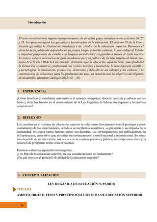 56
3. CONCEPTUALIZACIÓN
El texto constitucional vigente incluye un marco de derechos quese visualiza en los artículos 26, 27
y 28, los quenconsagran las garantías y los derechos de la educación. El artículo 29 de la Cons-
titución garantiza la libertad de enseñanza y de cátedra en la educación superior. Reconoce el
derecho de la población aaprender en su propia lengua y ámbito cultural, lo que obliga al Estado
a impulsar programas de estudio con lenguas ancestrales y resguardar a través de éstas nuestra
historia y saberes milenarios de gran incidencia para la política de fortalecimiento al talento hu-
mano.El artículo 350 de la Constitución, determina que la educación superior tiene como finalidad
la formación académica y profesional con visión científica y humanista, la investigación científica
y tecnológica, la innovación, promoción, desarrollo y difusión de los saberes y las culturas y la
construcción de soluciones para los problemas del país, en relación con los objetivos del régimen
de desarrollo. (Ramírez Gallegos,2012: 30 – 33)
Introducción
1. EXPERIENCIA:
2. REFLEXIÓN
¿Cómo beneficia al estudiante universitario el conocer, interpretar, discutir, analizar y enfocar sus de-
beres y derechos basado en el conocimiento de la Ley Orgánica de Educación Superior y las normas
correlativas?
Los cambios en el sistema de educación superior se relacionan directamente con el prestigio y posi-
cionamiento de las universidades, debido a su excelencia académica, su presencia y su impacto en la
comunidad. Involucra varios factores como: sus docentes, sus investigaciones, sus publicaciones, su
infraestructura, entre otros que permiten su reconocimiento a nivel nacional e internacional. Su atrac-
tivo depende de su innovación, sus nexos con la empresa privada y pública, su compromiso ético y la
solución de problemas reales a nivel práctico.
Entonces caben las siguientes interrogantes:
¿Los fines de la educación superior, en que consideraciones se fundamenta?
¿En qué consiste el principio d calidad de la educación superior?
LEY ORGÁNICA DE EDUCACIÓN SUPERIOR
TÍTULO I
ÁMBITO, OBJETO, FINES Y PRINCIPIOS DEL SISTEMA DE EDUCACIÓN SUPERIOR
 