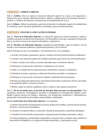 57
Art. 1.- Ámbito.- Esta Ley regula el sistema de educación superior en el país, a los organismos e
instituciones que lo integran; determina derechos, deberes y obligaciones de las personas naturales y
jurídicas, y establece las respectivas sanciones por el incumplimiento de la Ley.
Art. 2.- Objeto.- Definir sus principios, garantizar el derecho a la educación superior de calidad hacia
la excelencia, acceso universal, permanencia, movilidad y egreso sin discriminación.
CAPÍTULO 1: ÁMBITO Y OBJETO
Art. 3.- Fines de la Educación Superior.- La educación superior de carácter humanista, cultural y
científica constituye un derecho de las personas y un bien público social que, responderá al interés pú-
blico y no estará al servicio de intereses individuales y corporativos.
Art. 4.- Derecho a la Educación Superior.- Igualdad de oportunidades, según los méritos, a fin de
acceder a una formación académica y profesional pertinente y de excelencia.
Art. 5.- Derechos de las y los estudiantes.- Son derechos de las y los estudiantes:
a) Acceder, movilizarse, permanecer, egresar y titularse sin discriminación (méritos académicos)
b) Acceder a una educación superior de calidad y pertinente, para iniciar una carrera profesional;
c) Contar y acceder a los medios y recursos adecuados para su formación superior;
d) Participar en el proceso de evaluación y acreditación de su carrera;
e) Elegir y ser elegido para las representaciones estudiantiles e integrar el cogobierno;
f) Libertad de asociarse, expresarse y libertad de formación de cátedra e investigativa;
g) Participar en el proceso de construcción, difusión y aplicación del conocimiento;
h) Recibir una educación superior laica, intercultural, democrática, incluyente y diversa, que impul-
se la equidad de género, la justicia y la paz; e,
i) Obtener, según sus méritos académicos; becas, créditos y otros apoyos económicos.
Art. 7.- De las Garantías para el ejercicio de derechos delas personas con discapacidad.- Para
estudiantes, profesores, investigadores, servidores y trabajadores con discapacidad, además; accesi-
bilidad a apoyos técnicos de calidad y suficientes. Las instalaciones académicas y administrativas,
garantizarán el desarrollo de actividades, potencialidades y habilidades.
Art. 8.- Serán Fines de la Educación Superior.- Los siguientes:
a) Aportar al desarrollo del pensamiento universal, producción científica y promoción de las trans-
ferencias e innovaciones tecnológicas;
b) Fortalecer un espíritu reflexivo, autonomía, libertad de pensamiento y pluralismo ideológico;
c) Contribuir al conocimiento, preservación y enriquecimiento de saberes ancestrales, cultura;
d) Formar académicos y profesionales responsables, conciencia ética y solidaria, para contribuir al
desarrollo de la República, a la vigencia del orden democrático, y participación social;  
CAPÍTULO 2: FINES DE LA EDUCACIÓN SUPERIOR
 