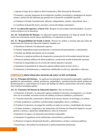 58
e) Aportar al logro de los objetivos dela Constitución y Plan Nacional de Desarrollo;  
f) Fomentar y ejecutar programas de investigación científica, tecnológica y pedagógica de mejora-
miento y protección del ambiente que promuevan el desarrollo sustentable nacional;
g) Fortalecer el Estado Constitucional, soberano, independiente, unitario, intercultural, laico…,
h) Contribuir al desarrollo local y nacional, a través del trabajo comunitario.
Art. 9.- La educación superior y el buen vivir.- Respeto a la diversidad, interculturalidad, y la convi-
vencia armónica con la naturaleza.
Art. 10.- Articulación del Sistema.- La educación superior permanente a lo largo de lavada. Se arti-
culará con la formación inicial, básica, bachillerato y la educación no formal.
Art. 11.- Responsabilidad del Estado Central.- Proveer los medios y recursos para que todas las
instituciones del Sistema de Educación Superior cumplan con:
a) Garantizar el derecho a la educación superior;
b) Generar independencia para la producción y transmisión del pensamiento y conocimiento;
c) Facilitar una debida articulación con la sociedad;
d) Promover y propiciar políticas de integración y promoción de la diversidad cultural del país;
e) Promover políticas públicas de oferta académica y profesional acorde al desarrollo nacional;
f) Articular la integralidad con los niveles del sistema educativo nacional;
g) Garantizar la gratuidad de la educación superior pública hasta el tercer nivel; y,
h) Garantizar su financiamiento y condiciones establecidas en esta Ley, aplicables a cada caso.
Art. 12.- Principios del Sistema.-   Se regirá por los principios de autonomía responsable, cogobierno,
igualdad de oportunidades, calidad, pertinencia, integralidad y autodeterminación párala producción
del pensamiento y conocimiento en el marco del diálogo de saberes, pensamiento universal y produc-
ción científica tecnológica global.
Art. 13.- Funciones del Sistema de Educación Superior.- Son sus funciones:
a) Garantizar el derecho a la educación superior mediante la docencia, investigación y su vincula-
ción con la sociedad, crecientes niveles de calidad, excelencia académica y pertinencia;
b)  Creación, desarrollo, transmisión y difusión de la ciencia, técnica, la tecnología y la cultura;
c) Formar académicos, científicos y profesionales responsables, éticos y solidarios…;
d) Fortalecer la docencia, investigación científica en todos los niveles y modalidades del sistema;
e) Evaluar, acreditar y categorizar a las instituciones del Sistema de Educación Superior, sus pro-
gramas y carreras, y garantizar independencia y ética en el proceso.
f) Garantizar el respeto a la autonomía universitaria responsable;
g) Garantizar el cogobierno en las instituciones universitarias y politécnicas;
h) Promover el ingreso del personal docente y administrativo, en base a concursos públicos;
i) Incrementar y diversificar la actualización y perfeccionamiento profesional;
CAPÍTULO 3: PRINCIPIOS DEL SISTEMA DE EDUCACIÓN SUPERIOR
 
