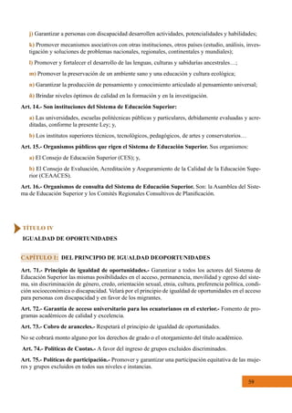 59
Art. 71.- Principio de igualdad de oportunidades.- Garantizar a todos los actores del Sistema de
Educación Superior las mismas posibilidades en el acceso, permanencia, movilidad y egreso del siste-
ma, sin discriminación de género, credo, orientación sexual, etnia, cultura, preferencia política, condi-
ción socioeconómica o discapacidad. Velará por el principio de igualdad de oportunidades en el acceso
para personas con discapacidad y en favor de los migrantes.
Art. 72.- Garantía de acceso universitario para los ecuatorianos en el exterior.- Fomento de pro-
gramas académicos de calidad y excelencia.
Art. 73.- Cobro de aranceles.- Respetará el principio de igualdad de oportunidades.
No se cobrará monto alguno por los derechos de grado o el otorgamiento del título académico.
Art. 74.- Políticas de Cuotas.- A favor del ingreso de grupos excluidos discriminados.
Art. 75.- Políticas de participación.- Promover y garantizar una participación equitativa de las muje-
res y grupos excluidos en todos sus niveles e instancias.
j) Garantizar a personas con discapacidad desarrollen actividades, potencialidades y habilidades;
k) Promover mecanismos asociativos con otras instituciones, otros países (estudio, análisis, inves-
tigación y soluciones de problemas nacionales, regionales, continentales y mundiales);
l) Promover y fortalecer el desarrollo de las lenguas, culturas y sabidurías ancestrales…;
m) Promover la preservación de un ambiente sano y una educación y cultura ecológica;  
n) Garantizar la producción de pensamiento y conocimiento articulado al pensamiento universal;
ñ) Brindar niveles óptimos de calidad en la formación y en la investigación.
Art. 14.- Son instituciones del Sistema de Educación Superior:
a) Las universidades, escuelas politécnicas públicas y particulares, debidamente evaluadas y acre-
ditadas, conforme la presente Ley; y,
b) Los institutos superiores técnicos, tecnológicos, pedagógicos, de artes y conservatorios…
Art. 15.- Organismos públicos que rigen el Sistema de Educación Superior. Sus organismos:
a) El Consejo de Educación Superior (CES); y,
b) El Consejo de Evaluación, Acreditación y Aseguramiento de la Calidad de la Educación Supe-
rior (CEAACES).
Art. 16.- Organismos de consulta del Sistema de Educación Superior. Son: la Asamblea del Siste-
ma de Educación Superior y los Comités Regionales Consultivos de Planificación.
CAPÍTULO 1: DEL PRINCIPIO DE IGUALDAD DEOPORTUNIDADES
TÍTULO IV
IGUALDAD DE OPORTUNIDADES
 