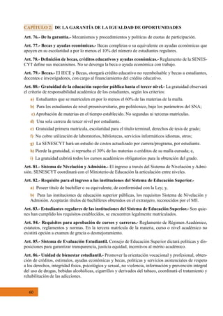 60
Art. 76.- De la garantía.- Mecanismos y procedimientos y políticas de cuotas de participación.
Art. 77.- Becas y ayudas económicas.- Becas completas o su equivalente en ayudas económicas que
apoyen en su escolaridad a por lo menos el 10% del número de estudiantes regulares.
Art. 78.- Definición de becas, créditos educativos y ayudas económicas.- Reglamento de la SENES-
CYT define sus mecanismos. No se devenga la beca o ayuda económica con trabajo.
Art. 79.- Becas.- El IECE y Becas, otorgará crédito educativo no reembolsable y becas a estudiantes,
docentes e investigadores, con cargo al financiamiento del crédito educativo.
Art. 80.- Gratuidad de la educación superior pública hasta el tercer nivel.- La gratuidad observará
el criterio de responsabilidad académica de los estudiantes, según los criterios:
a) Estudiantes que se matriculen en por lo menos el 60% de las materias de la malla.
b) Para los estudiantes de nivel preuniversitario, pre politécnico, bajo los parámetros del SNA;
c) Aprobación de materias en el tiempo establecido. No segundas ni terceras matrículas.
d)  Una sola carrera de tercer nivel por estudiante.
e) Gratuidad primera matrícula, escolaridad para el título terminal, derechos de tesis de grado;
f)  No cobro utilización de laboratorios, bibliotecas, servicios informáticos idiomas, otros;
g)  La SENESCYT hará un estudio de costos actualizado por carrera/programa, por estudiante.
h) Pierde la gratuidad, si reprueba el 30% de las materias o créditos de su malla cursada; e,
i) La gratuidad cubrirá todos los cursos académicos obligatorios para la obtención del grado.
Art. 81.- Sistema de Nivelación y Admisión.- El ingreso a través del Sistema de Nivelación y Admi-
sión. SENESCYT coordinará con el Ministerio de Educación la articulación entre niveles.
Art. 82.- Requisito para el ingreso a las instituciones del Sistema de Educación Superior.-
a) Poseer título de bachiller o su equivalente, de conformidad con la Ley; y,
b) Para las instituciones de educación superior públicas, los requisitos Sistema de Nivelación y
Admisión. Aceptarán títulos de bachilleres obtenidos en el extranjero, reconocidos por el ME.
Art. 83.- Estudiantes regulares de las instituciones del Sistema de Educación Superior.- Son quie-
nes han cumplido los requisitos establecidos, se encuentren legalmente matriculados.  
Art. 84.- Requisitos para aprobación de cursos y carreras.- Reglamento de Régimen Académico,
estatutos, reglamentos y normas. En la tercera matrícula de la materia, curso o nivel académico no
existirá opción a examen de gracia o desmejoramiento.
Art. 85.- Sistema de Evaluación Estudiantil. Consejo de Educación Superior dictará políticas y dis-
posiciones para garantizar transparencia, justicia equidad, incentivos al mérito académico.
Art. 86.- Unidad de bienestar estudiantil.- Promover la orientación vocacional y profesional, obten-
ción de créditos, estímulos, ayudas económicas y becas, políticas y servicios asistenciales de respeto
a los derechos, integridad física, psicológica y sexual, no violencia, información y prevención integral
del uso de drogas, bebidas alcohólicas, cigarrillos y derivados del tabaco, coordinará el tratamiento y
rehabilitación de las adicciones.
CAPÍTULO 2: DE LA GARANTÍA DE LA IGUALDAD DE OPORTUNIDADES
 