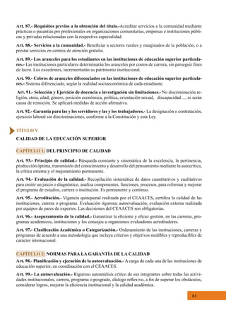 61
Art. 93.- Principio de calidad.- Búsqueda constante y sistemática de la excelencia, la pertinencia,
producción óptima, transmisión del conocimiento y desarrollo del pensamiento mediante la autocrítica,
la crítica externa y el mejoramiento permanente.
Art. 94.- Evaluación de la calidad.- Recopilación sistemática de datos cuantitativos y cualitativos
para emitir un juicio o diagnóstico, analiza componentes, funciones, procesos, para reformar y mejorar
el programa de estudios, carrera o institución. Es permanente y continuo.
Art. 95.- Acreditación.- Vigencia quinquenal realizada por el CEAACES, certifica la calidad de las
instituciones, carrera o programa. Evaluación rigurosa; autoevaluación, evaluación externa realizada
por equipos de pares de expertos. Las decisiones del CEAACES son obligatorias.
Art. 96.- Aseguramiento de la calidad.- Garantizar la eficiente y eficaz gestión, en las carreras, pro-
gramas académicos, instituciones y los consejos u organismos evaluadores acreditadores.
Art. 97.- Clasificación Académica o Categorización.- Ordenamiento de las instituciones, carreras y
programas de acuerdo a una metodología que incluya criterios y objetivos medibles y reproducibles de
carácter internacional.
Art. 98.- Planificación y ejecución de la autoevaluación.- A cargo de cada una de las instituciones de
educación superior, en coordinación con el CEAACES.
Art. 99.- La autoevaluación.- Riguroso autoanálisis crítico de sus integrantes sobre todas las activi-
dades institucionales, carrera, programa o posgrado, diálogo reflexivo, a fin de superar los obstáculos,
considerar logros, mejorar la eficiencia institucional y la calidad académica.
CAPÍTULO 1: DEL PRINCIPIO DE CALIDAD
CAPÍTULO 2: NORMAS PARA LA GARANTÍA DE LA CALIDAD
TÍTULO V
CALIDAD DE LA EDUCACIÓN SUPERIOR
Art. 87.- Requisitos previos a la obtención del título.-Acreditar servicios a la comunidad mediante
prácticas o pasantías pre profesionales en organizaciones comunitarias, empresas e instituciones públi-
cas y privadas relacionadas con la respectiva especialidad.
Art. 88.- Servicios a la comunidad.- Beneficiar a sectores rurales y marginados de la población, o a
prestar servicios en centros de atención gratuita.
Art. 89.- Los aranceles para los estudiantes en las instituciones de educación superior particula-
res.- Las instituciones particulares determinarán los aranceles por costos de carrera, sin perseguir fines
de lucro. Los excedentes, incrementarán su patrimonio institucional.
Art. 90.- Cobros de aranceles diferenciados en las instituciones de educación superior particula-
res.- Sistema diferenciado, según la realidad socioeconómica de cada estudiante.
Art. 91.- Selección y Ejercicio de docencia e investigación sin limitaciones.- No discriminación re-
ligión, etnia, edad, género, posición económica, política, orientación sexual,   discapacidad…, ni serán
causa de remoción. Se aplicará medidas de acción afirmativa.
Art. 92.- Garantía para las y los servidores y las y los trabajadores.- La designación o contratación,
ejercicio laboral sin discriminaciones, conforme a la Constitución y esta Ley.
 