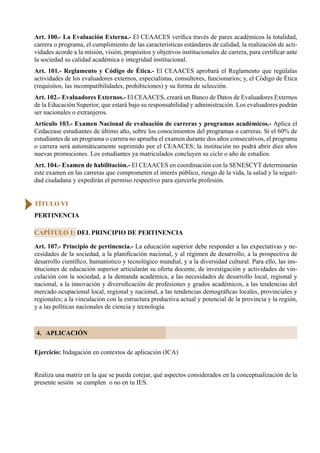 62
Art. 100.- La Evaluación Externa.- El CEAACES verifica través de pares académicos la totalidad,
carrera o programa, el cumplimiento de las características estándares de calidad, la realización de acti-
vidades acorde a la misión, visión, propósitos y objetivos institucionales de carrera, para certificar ante
la sociedad su calidad académica e integridad institucional.
Art. 101.- Reglamento y Código de Ética.- El CEAACES aprobará el Reglamento que regúlalas
actividades de los evaluadores externos, especialistas, consultores, funcionarios; y, el Código de Ética
(requisitos, las incompatibilidades, prohibiciones) y su forma de selección.
Art. 102.- Evaluadores Externos.- El CEAACES, creará un Banco de Datos de Evaluadores Externos
de la Educación Superior, que estará bajo su responsabilidad y administración. Los evaluadores podrán
ser nacionales o extranjeros.
Artículo 103.- Examen Nacional de evaluación de carreras y programas académicos.- Aplica el
Cedacease estudiantes de último año, sobre los conocimientos del programas o carreras. Si el 60% de
estudiantes de un programa o carrera no aprueba el examen durante dos años consecutivos, el programa
o carrera será automáticamente suprimido por el CEAACES; la institución no podrá abrir diez años
nuevas promociones. Los estudiantes ya matriculados concluyen su ciclo o año de estudios.
Art. 104.- Examen de habilitación.- El CEAACES en coordinación con la SENESCYT determinarán
este examen en las carreras que comprometen el interés público, riesgo de la vida, la salud y la seguri-
dad ciudadana y expedirán el permiso respectivo para ejercerla profesión.
Art. 107.- Principio de pertinencia.- La educación superior debe responder a las expectativas y ne-
cesidades de la sociedad, a la planificación nacional, y al régimen de desarrollo, a la prospectiva de
desarrollo científico, humanístico y tecnológico mundial, y a la diversidad cultural. Para ello, las ins-
tituciones de educación superior articularán su oferta docente, de investigación y actividades de vin-
culación con la sociedad, a la demanda académica, a las necesidades de desarrollo local, regional y
nacional, a la innovación y diversificación de profesiones y grados académicos, a las tendencias del
mercado ocupacional local, regional y nacional, a las tendencias demográficas locales, provinciales y
regionales; a la vinculación con la estructura productiva actual y potencial de la provincia y la región,
y a las políticas nacionales de ciencia y tecnología.
CAPÍTULO 1: DEL PRINCIPIO DE PERTINENCIA
TÍTULO VI
PERTINENCIA
Ejercicio: Indagación en contextos de aplicación (ICA)
Realiza una matriz en la que se pueda cotejar, qué aspectos considerados en la conceptualización de la
presente sesión  se cumplen  o no en tu IES.
4. APLICACIÓN
 