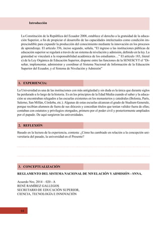 64
Introducción
La Constitución de la República del Ecuador 2008, establece el derecho a la gratuidad de la educa-
ción Superior, a fin de propiciar el desarrollo de las capacidades intelectuales como condición im-
prescindible para expandir la producción del conocimiento mediante la innovación en los procesos
de aprendizaje. El artículo 356, inciso segundo, señala, “El ingreso a las instituciones públicas de
educación superior se regulará a través de un sistema de nivelación y admisión, definido en la ley. La
gratuidad se vinculará a la responsabilidad académica de los estudiantes…” El artículo 183, literal
e) de la Ley Orgánica de Educación Superior, dispone entre las funciones de la SENESCYT el “Di-
señar, implementar, administrar y coordinar el Sistema Nacional de Información de la Educación
Superior del Ecuador, y el Sistema de Nivelación y Admisión”
1. EXPERIENCIA:
2. REFLEXIÓN
3. CONCEPTUALIZACIÓN
La Universidad es una de las instituciones con más antigüedad y sin duda es la única que durante siglos
ha perdurado a lo largo de la historia. Es en los principios de la Edad Media cuando el saber y la educa-
ción se encontraban relegados a las escuelas existentes en los monasterios y catedrales (Bolonia, París,
Salerno, San Millán, Córdoba, etc.). Algunas de estas escuelas alcanzan el grado de Studium Generale,
porque recibían alumnos de fuera de sus diócesis y concedían títulos que tenían validez fuera de ellas;
contaban con estatutos y privilegios otorgados, primero por el poder civil y posteriormente ampliados
por el papado. De aquí surgieron las universidades.
Basado en la lectura de la experiencia, contesta: ¿Cómo ha cambiado en relación a la concepción uni-
versitaria del pasado, la universidad en el Presente?
REGLAMENTO DEL SISTEMA NACIONAL DE NIVELACIÓN Y ADMISIÓN - SNNA.
Acuerdo Nro. 2014 – 020 - A
RENÉ RAMÍREZ GALLEGOS
SECRETARIO DE EDUCACIÓN SUPERIOR,  
CIENCIA, TECNOLOGÍA E INNOVACIÓN
 