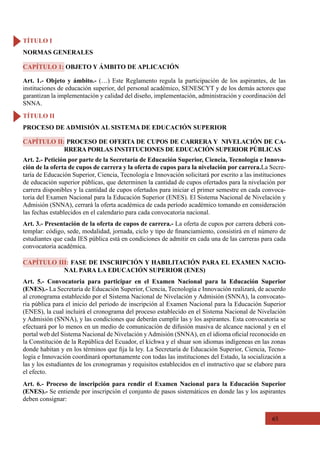 65
Art. 1.- Objeto y ámbito.- (…) Este Reglamento regula la participación de los aspirantes, de las
instituciones de educación superior, del personal académico, SENESCYT y de los demás actores que
garantizan la implementación y calidad del diseño, implementación, administración y coordinación del
SNNA.
Art. 2.- Petición por parte de la Secretaría de Educación Superior, Ciencia, Tecnología e Innova-
ción de la oferta de cupos de carrera y la oferta de cupos para la nivelación por carrera.La Secre-
taría de Educación Superior, Ciencia, Tecnología e Innovación solicitará por escrito a las instituciones
de educación superior públicas, que determinen la cantidad de cupos ofertados para la nivelación por
carrera disponibles y la cantidad de cupos ofertados para iniciar el primer semestre en cada convoca-
toria del Examen Nacional para la Educación Superior (ENES). El Sistema Nacional de Nivelación y
Admisión (SNNA), cerrará la oferta académica de cada período académico tomando en consideración
las fechas establecidos en el calendario para cada convocatoria nacional.
Art. 3.- Presentación de la oferta de cupos de carrera.- La oferta de cupos por carrera deberá con-
templar: código, sede, modalidad, jornada, ciclo y tipo de financiamiento, consistirá en el número de
estudiantes que cada IES pública está en condiciones de admitir en cada una de las carreras para cada
convocatoria académica.
Art. 5.- Convocatoria para participar en el Examen Nacional para la Educación Superior
(ENES).- La Secretaría de Educación Superior, Ciencia, Tecnología e Innovación realizará, de acuerdo
al cronograma establecido por el Sistema Nacional de Nivelación y Admisión (SNNA), la convocato-
ria pública para el inicio del periodo de inscripción al Examen Nacional para la Educación Superior
(ENES), la cual incluirá el cronograma del proceso establecido en el Sistema Nacional de Nivelación
y Admisión (SNNA), y las condiciones que deberán cumplir las y los aspirantes. Esta convocatoria se
efectuará por lo menos en un medio de comunicación de difusión masiva de alcance nacional y en el
portal web del Sistema Nacional de Nivelación yAdmisión (SNNA), en el idioma oficial reconocido en
la Constitución de la República del Ecuador, el kichwa y el shuar son idiomas indígeneas en las zonas
donde habitan y en los términos que fija la ley. La Secretaría de Educación Superior, Ciencia, Tecno-
logía e Innovación coordinará oportunamente con todas las instituciones del Estado, la socialización a
las y los estudiantes de los cronogramas y requisitos establecidos en el instructivo que se elabore para
el efecto.
Art. 6.- Proceso de inscripción para rendir el Examen Nacional para la Educación Superior
(ENES).- Se entiende por inscripción el conjunto de pasos sistemáticos en donde las y los aspirantes
deben consignar:
CAPÍTULO 1: OBJETO Y ÁMBITO DE APLICACIÓN
CAPÍTULO II: PROCESO DE OFERTA DE CUPOS DE CARRERA Y NIVELACIÓN DE CA-
RRERA PORLAS INSTITUCIONES DE EDUCACIÓN SUPERIOR PÚBLICAS
CAPÍTULO III: FASE DE INSCRIPCIÓN Y HABILITACIÓN PARA EL EXAMEN NACIO-
NAL PARA LA EDUCACIÓN SUPERIOR (ENES)
TÍTULO I
NORMAS GENERALES
TÍTULO II
PROCESO DE ADMISIÓN AL SISTEMA DE EDUCACIÓN SUPERIOR
 