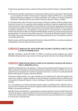 66
Art. 10.- Contenidos y diseño del ENES.- El ENES, es un proceso de tipo académico que explora
habilidades del pensamiento y que consiste en ítems que han de resolverse en un tiempo determinado.
Art. 24.- Postulación de las y los aspirantes.- El proceso de postulación podrá realizarse una vez reci-
bida la calificación obtenida en el Examen Nacional para la Educación Superior (ENES), por las y los
aspirantes que se encuentren en el territorio nacional, o fuera de él, a través de su cuenta personal del
Sistema Nacional de Nivelación y Admisión (SNNA).
Únicamente podrán postular a los cupos ofertados por las instituciones de educación superior para
cada carrera, aquellas y aquellos aspirantes que hayan obtenido los puntajes mínimos establecidos por
la Secretaría de Educación Superior, Ciencia, Tecnología e Innovación en la respectiva convocatoria
nacional.
Las y los aspirantes que no hayan obtenido el puntaje mínimo no podrán postular y deberán rendir un
nuevo Examen Nacional para la Educación Superior (ENES), hasta obtener una calificación que les
habilite a una próxima postulación.
Art. 25.- Proceso de postulación.- La postulación se realizará mediante el portal web del Sistema Na-
cional de Nivelación y Admisión (SNNA), de la Secretaría de Educación Superior, Ciencia, Tecnología
e Innovación, dentro del plazo establecido en cada convocatoria, que será notificado a las y los aspiran-
tes a través de su cuenta personal.
1. Información general para crear su cuenta en el Sistema Nacional de Nivelación yAdmisión (SNNA);
y,
2. Información específica requerida por el sistema para finalizar el proceso de registro. Para proceder
a la inscripción del Examen Nacional para la Educación Superior (ENES), las y los aspirantes
deberán registrarse previamente en el sistema informático que establezca el Sistema Nacional de
Nivelación y Admisión (SNNA), de acuerdo al instructivo que para el efecto se expida.
La inscripción para rendir el Examen Nacional para la Educación Superior (ENES), quedará forma-
lizada una vez que las y los aspirantes hayan cumplido con todos los requisitos exigidos por la herra-
mienta informática y haya manifestado su conformidad con la información registrada en el mismo para
la inscripción para rendir el Examen Nacional para la Educación Superior (ENES). Dicha inscripción
no podrá ser anulada por las y los aspirantes; en caso de que las y los aspirantes no se presentaren al
Examen Nacional para la Educación Superior (ENES) deberán actualizar su cuenta de usuario personal
para presentarse en una nueva convocatoria nacional. La Secretaría de Educación Superior, Ciencia,
Tecnología e Innovación mantendrá la reserva de los datos personales de las y los aspirantes, conforme
a lo que determina la ley.
Dada la mecánica del Sistema Nacional de Nivelación y Admisión (SNNA), no existirán inscripciones
extemporáneas o fuera de cada convocatoria nacional.
CAPÍTULO IV: PROCESO DE APLICACIÓN DEL EXAMEN NACIONAL PARA LA EDU-
CACIÓN SUPERIOR (ENES)
CAPÍTULO V: PROCESO DE POSTULACIÓN EN EL SISTEMA NACIONAL DE NIVELA-
CIÓN Y ADMISIÓN (SNNA)
 