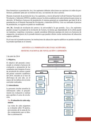 67
AJUSTES A LA NORMATIVA DE EVALUACIÓN DEL
SISTEMA NACIONAL DE NIVELACIÓN Y ADMISIÓN
2 de abril de 2014
1. Objetivo.
El objetivo del presente comu-
nicado es orientar el proceso de
evaluación y promoción de los
estudiantes que integran el curso
de nivelación de carrera a partir
del primer semestre académico
del 2014, iniciado en el mes de
abril-mayo de este año; en el
marco de los talleres de revisión
curricular realizados.
2. Antecedentes
La presente circular actualiza la
información sobre el procedi-
miento de evaluación a realizar
para aprobar el curso de nivela-
ción.
2.a. Evaluación de cada asig-
natura
Las notas de cada asignatura
se evaluarán sobre 10 puntos,
provenientes de la suma de los
dos componentes que se deta-
llan a continuación:
Para formalizar su postulación, las y los aspirantes deberán seleccionar sus opciones en orden de pre-
ferencia, pudiendo optar por un mínimo de una y un máximo de cinco carreras.
Durante el periodo de postulación las y los aspirantes, a través del portal web del Sistema Nacional de
Nivelación y Admisión (SNNA), podrán conocer la oferta académica de cada institución para tomar su
decisión. Al finalizar el proceso de postulación el sistema generará un comprobante que dará fe de la
postulación en el Sistema Nacional de Nivelación y Admisión (SNNA). Una vez realizado el proceso
de postulación, su registro no podrá ser modificado.
Art. 26.- Jornada de nivelación de carrera a la universidad a la que postula.- Las y los aspirantes
pueden escoger la jornada de la nivelación de Carrera, la misma que dependiendo de la oferta puede
ser matutina, vespertina o nocturna; y puede considerar diferentes puntajes de cierre en el proceso de
asignación, sin perjuicio de la jornada intensiva que pueden ofertar ciertas instituciones de educación
superior públicas.
En el caso de la jornada nocturna, las instituciones de educación superior públicas no podrán modificar
la jornada reportada en el sistema.
 