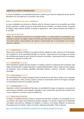 7
¿QUÉ ES LA NUEVA CIUDADANÍA?
La Nueva Ciudadanía es la titularidad de derechos y deberes que tienen los integrantes de una comuni-
dad política sin necesidad de ser un pueblo o una nación.
Valores y actitudes de una nueva ciudadanía.
La nueva ciudadanía nos presenta un distinto estilo de vida para conservar las costumbres que tenían
nuestros ancestros, y poder avanzar en el desarrollo de una sociedad y su entorno natural. La gestión
de indagar, elegir, precisar, perdurar en pareja es significativa  como valores humanos que fortalece a
la sociedad.
http://www.slideshare.net/Zullybetty/introduccion-a-la-educacion-superior-leccion-2
•	 El Bien Estar
Para nuestros ancestros el hábitat en su propio contexto significa un todo, razón de ser de la persona,
de la naturaleza y de la comunidad. Ejemplo: los otavalos  seleccionaron los cinco lagos, las colinas,
las cordilleras que rodean la zona, forman el aire que los otavaleños  respiran para renovar las energías,
fortalecerse y persistir en el día a día.
•	 El Bien Ser
Runa literalmente significa persona, humano. El runakay sintetiza la realización del ser humano; para
lograr esta dimensión se requiere aprender a cumplir paulatinamente, todos y cada uno de los siguien-
tes elementos: Amor al trabajo, Equilibrio individual, familiar y colectivo. Armonía,  Creatividad,
Serenidad.
•	 Bien Conocer
El conocimiento de los lugares energéticos hasta la década de los años 80 era común en las comunida-
des, sus pobladores, niños, jóvenes, mayores, tenían un conocimiento pleno de los lugares. Ejemplo:
el conocimiento ancestral, la medicina ancestral.
•	 El Bien Hacer
Aprender a cultivar la serenidad del horizonte, la serenidad de los lagos al amanecer, es una tarea de
perseverancia, disciplina, está orientado a aprender a crear  mecanismos que permiten controlar reac-
ciones compulsivas, acciones sin previa meditación.
•	 Buen Vivir y Convivir
El trabajo, el equilibrio permite sostener la armonía del individuo, la familia y la comunidad. Los se-
res humanos que logran estas dimensiones pueden contagiar a su entorno y lograr que las diferentes
actividades sean positivas, reflejadas en: Respeto a sí mismo y a los demás, Respeto a la naturaleza,
Preocupación por los demás, Ayuda a los demás, Soberanía del pueblo, Vida en derecho.
PARA REFLEXIONAR:
Según la cosmovisión ancestral de la mitología kichwa, se revelan formas de pensamiento que
transitan en pareja, investigan y eligen territorios para determinar la fundación de las poblaciones,
con visión estética y discernimiento de espacios caracterizados por el conocimiento de la energía
positiva y negativa.
 