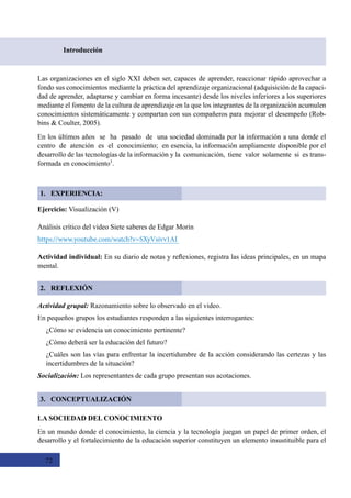 72
Introducción
1. EXPERIENCIA:
Las organizaciones en el siglo XXI deben ser, capaces de aprender, reaccionar rápido aprovechar a
fondo sus conocimientos mediante la práctica del aprendizaje organizacional (adquisición de la capaci-
dad de aprender, adaptarse y cambiar en forma incesante) desde los niveles inferiores a los superiores
mediante el fomento de la cultura de aprendizaje en la que los integrantes de la organización acumulen
conocimientos sistemáticamente y compartan con sus compañeros para mejorar el desempeño (Rob-
bins & Coulter, 2005).
En los últimos años  se  ha  pasado  de  una sociedad dominada por la información a una donde el  
centro  de  atención  es  el  conocimiento;  en esencia, la información ampliamente disponible por el
desarrollo de las tecnologías de la información y la  comunicación,  tiene  valor  solamente  si  es trans-
formada en conocimiento1
.
Ejercicio: Visualización (V)
Análisis crítico del video Siete saberes de Edgar Morin
https://www.youtube.com/watch?v=SXyVsivv1AI
Actividad individual: En su diario de notas y reflexiones, registra las ideas principales, en un mapa
mental.
Actividad grupal: Razonamiento sobre lo observado en el video.  
En pequeños grupos los estudiantes responden a las siguientes interrogantes:
¿Cómo se evidencia un conocimiento pertinente?
¿Cómo deberá ser la educación del futuro?
¿Cuáles son las vías para enfrentar la incertidumbre de la acción considerando las certezas y las
incertidumbres de la situación?
Socialización: Los representantes de cada grupo presentan sus acotaciones.
LA SOCIEDAD DEL CONOCIMIENTO
En un mundo donde el conocimiento, la ciencia y la tecnología juegan un papel de primer orden, el
desarrollo y el fortalecimiento de la educación superior constituyen un elemento insustituible para el
2. REFLEXIÓN
3. CONCEPTUALIZACIÓN
 