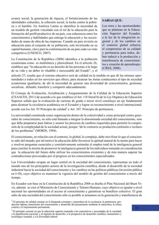 73
2
El principio de calidad consiste en la búsqueda constante y sistemática de la excelencia, la pertinencia, pro-
ducción óptima, transmisión del conocimiento y desarrollo del pensamiento mediante la autocrítica, la crítica
externa y el mejoramiento permanente.
3
El principio consiste en que la educación superior responda a las expectativas y necesidades de la sociedad,
a la planificación nacional, y al régimen de desarrollo, a la prospectiva de desarrollo científico, humanístico y
tecnológico mundial, y a la diversidad cultural
avance social, la generación de riqueza, el fortalecimiento de las
identidades culturales, la cohesión social, la lucha contra la pobre-
za y el hambre. En América Latina se identifica la necesidad de
un modelo de gestión vinculado con el rol de la educación para la
formación del perfil productivo de un país, con coherencia entre los
conocimientos y habilidades que entrega la educación y las necesi-
dades de mano de obra de las empresas. Cuando un país invierte en
educación para el conjunto de su población, está invirtiendo en su
capital humano, clave para la conformación de un país cada vez más
competitivo (UNESCO, 2007).
La Constitución de la República (2008) identifica a la población
ecuatoriana como  es multiétnica y pluricultural. En el artículo 26,
establece que “la educación es un derecho de las personas a lo largo
de su vida y un deber in¬eludible e inexcusable del Estado”, y el
SABÍAS QUE:
Los retos y las oportunidades
que se plantean en la Educa-
ción Superior del Ecuador,
a la luz de la integración re-
gional y de los cambios en
el contexto global refuerza
el compromiso de su calidad
y pertinencia para todos, de-
ben inducir a la producción y
transferencia de conocimien-
tos y creación de aprendizajes
(CRES, 2008).
artículo 27; resalta que el sistema educativo será de calidad en la medida en que dé las mismas opor-
tunidades a todos en los servicios que ofrece, para alcanzar las metas conducentes al tipo de sociedad
ecuatoriana igualitaria; de ahí la necesidad de generar una diversidad de conocimientos, gestionar,
socializar,  difundir, transferir y compartir adecuadamente.
El Consejo de Evaluación, Acreditación y Aseguramiento de la Calidad de la Educación Superior
(CEAACES, 2011) de acuerdo a lo que establece el Art. 118 literal b) de la Ley Orgánica de Educación
Superior señala que la evaluación de carreras de grado o tercer nivel constituye un eje fundamental
para alcanzar la excelencia académica en el Ecuador y lograr su reconocimiento a nivel internacional;
acorde con los Art. 93 Principio de calidad2
y Art. 107. Principio de pertinencia .
La universidad constituida como organización dentro de la colectividad y como principal centro gene-
rador de conocimiento, no sólo está llamada a integrar la denominada sociedad del conocimiento, sino
que debe prepararse para liderar y asumir los procesos de cambios requeridos para permitir la compre-
sión de la complejidad de la sociedad actual, porque “de lo contrario se produciría confusión o rechazo
de los problemas” (MORIN, 1994).
El conocimiento, en relación con el contexto, lo global, lo complejo, debe movilizar lo que el conscien-
te sabe del mundo; por tal motivo la educación debe favorecer la aptitud natural de la mente para hacer
y resolver preguntas esenciales y correlativamente estimular el empleo total de la inteligencia general
para concluir la misión de promover la inteligencia general de los individuos tomando en consideración
que  la educación del futuro debe utilizar los conocimientos existentes y de ésta manera superar las
contradicciones provocadas por el progreso en los conocimientos especializados.
Las Universidades ocupan un lugar central en la sociedad del conocimiento, representan en todo el
mundo uno de los principales actores de la investigación científica, desde el desarrollo de la sociedad
industrial hacia la sociedad del conocimiento y los cambios en las políticas públicas (inversión pública
en I+D), cuyo objetivo es mantener la vigencia del modelo de gestión del conocimiento a través del
tiempo.
En Ecuador con base en la Constitución de la República 2008 se diseña el Plan Nacional del Buen Vi-
vir, además  se creó el Ministerio de Conocimiento y Talento Humano, cuyo objetivo es igualar a nivel
nacional las oportunidades en el acceso al conocimiento y garantizar su beneficio colectivo. El gran
salto de una sociedad del conocimiento sólo es posible si actuamos en la generación y transferencia de
 