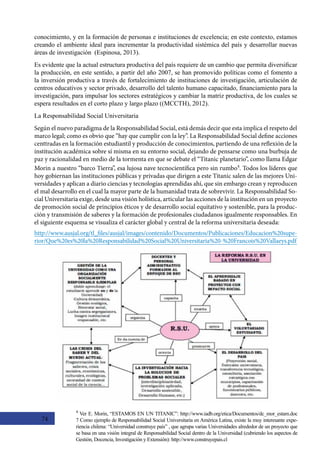 74
4
Ver E. Morin, “ESTAMOS EN UN TITANIC”: http://www.iadb.org/etica/Documentos/dc_mor_estam.doc
7 Como ejemplo de Responsabilidad Social Universitaria en América Latina, existe la muy interesante expe-
riencia chilena: “Universidad construye país” , que agrupa varias Universidades alrededor de un proyecto que
se basa en una visión integral de Responsabilidad Social dentro de la Universidad (cubriendo los aspectos de
Gestión, Docencia, Investigación y Extensión): http://www.construyepais.cl
conocimiento, y en la formación de personas e instituciones de excelencia; en este contexto, estamos
creando el ambiente ideal para incrementar la productividad sistémica del país y desarrollar nuevas
áreas de investigación  (Espinosa, 2013).
Es evidente que la actual estructura productiva del país requiere de un cambio que permita diversificar
la producción, en este sentido, a partir del año 2007, se han promovido políticas como el fomento a
la inversión productiva a través de fortalecimiento de instituciones de investigación, articulación de
centros educativos y sector privado, desarrollo del talento humano capacitado, financiamiento para la
investigación, para impulsar los sectores estratégicos y cambiar la matriz productiva, de los cuales se
espera resultados en el corto plazo y largo plazo ((MCCTH), 2012).
La Responsabilidad Social Universitaria
Según el nuevo paradigma de la Responsabilidad Social, está demás decir que esta implica el respeto del
marco legal; como es obvio que “hay que cumplir con la ley”. La Responsabilidad Social define acciones
centtradas en la formación estudiantil y producción de conocimientos, partiendo de una reflexión de la
institución académica sobre sí misma en su entorno social, dejando de pensarse como una burbuja de
paz y racionalidad en medio de la tormenta en que se debate el “Titanic planetario”, como llama Edgar
Morin a nuestro “barco Tierra”, esa lujosa nave tecnocientífica pero sin rumbo4
. Todos los líderes que
hoy gobiernan las instituciones públicas y privadas que dirigen a este Titanic salen de las mejores Uni-
versidades y aplican a diario ciencias y tecnologías aprendidas ahí, que sin embargo crean y reproducen
el mal desarrollo en el cual la mayor parte de la humanidad trata de sobrevivir. La Responsabilidad So-
cial Universitaria exige, desde una visión holística, articular las acciones de la institución en un proyecto
de promoción social de principios éticos y de desarrollo social equitativo y sostenible, para la produc-
ción y transmisión de saberes y la formación de profesionales ciudadanos igualmente responsables. En
el siguiente esquema se visualiza el carácter global y central de la reforma universitaria deseada:
http://www.ausjal.org/tl_files/ausjal/images/contenido/Documentos/Publicaciones/Educacion%20supe-
rior/Que%20es%20la%20Responsabilidad%20Social%20Universitaria%20-%20Francois%20Vallaeys.pdf
 