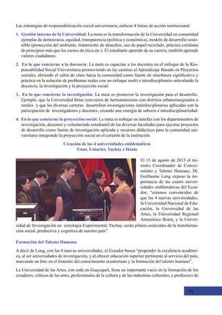 75
Las estrategias de responsabilización social universitaria, enfocar 4 líneas de acción institucional:
1. Gestión interna de la Universidad: La meta es la transformación de la Universidad en comunidad
ejemplar de democracia, equidad, transparencia (política y económica), modelo de desarrollo soste-
nible (protección del ambiente, tratamiento de desechos, uso de papel reciclado, práctica cotidiana
de principios más que los cursos de ética etc.). El estudiante aprende de su carrera, también aprende
valores ciudadanos.
2. En lo que concierne a la docencia: La meta es capacitar a los docentes en el enfoque de la Res-
ponsabilidad Social Universitaria promoviendo en las carreras el Aprendizaje Basado en Proyectos
sociales, abriendo el salón de clase hacia la comunidad como fuente de enseñanza significativa y
práctica en la solución de problemas reales con un enfoque multi e interdisciplinario articulando la
docencia, la investigación y la proyección social.
3. En lo que concierne la investigación: La meta es promover la investigación para el desarrollo.
Ejemplo, que la Universidad firme convenios de hermanamiento con distritos urbanomarginales o
rurales  y que las diversas carreras  desarrollen investigaciones interdisciplinarias aplicadas con la
participación de  investigadores y docentes, creando una sinergia de saberes e interdisciplinariedad.
4. En lo que concierne la proyección social: La meta es trabajar en interfaz con los departamentos de
investigación, docentes y voluntariado estudiantil de las diversas facultades para ejecutar proyectos
de desarrollo como fuente de investigación aplicada y recursos didácticos para la comunidad uni-
versitaria integrando la proyección social en el corazón de la institución.
Creación de las 4 universidades emblemáticas
Unae, Uniartes, Yachay e Ikiam
Formación del Talento Humano
A decir de Long, con las 4 nuevas universidades, el Ecuador busca “propender la excelencia académi-
ca, al ser universidades de investigación, y al ofrecer educación superior pertinente al servicio del país,
marcando un hito en el fomento del conocimiento ecuatoriano y la formación del talento humano”.
La Universidad de las Artes, con sede en Guayaquil, llena un importante vacío en la formación de los
creadores, críticos de las artes, profesionales de la cultura y de las industrias culturales, y profesores de
El 13 de agosto de 2013 el mi-
nistro Coordinador de Conoci-
miento y Talento Humano, Dr.
Guillaume Long expuso la im-
portancia de las cuatro univer-
sidades emblemáticas del Ecua-
dor; “estamos convencidos de
que las 4 nuevas universidades,
la Universidad Nacional de Edu-
cación, la Universidad de las
Artes, la Universidad Regional
Amazónica Ikiam, y la Univer-
sidad de Investigación en  ecnología Experimental, Yachay, serán pilares esenciales de la transforma-
ción social, productiva y cognitiva de nuestro país”.
 