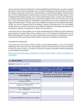 76
arte que necesita el sistema de educación. La Universidad Nacional de Educación, con sede enAzogues
provincia de Cañar, llena otro importante vacío: la oferta de calidad para la formación de los profesores
del mañana en educación inicial, básica y de bachillerato, con infraestructura digna y últimas tecnolo-
gías. La Universidad Regional Amazónica Ikiam, con sede en Tena provincia de Napo, dijo que “resul-
ta fundamental para dejar de ignorar, como lo hemos hecho durante siglos, a nuestro mayor laboratorio,
la verdadera riqueza de nuestra Amazonía, su patrimonio biogenético. Son otros los países que el día de
hoy, a veces recurriendo a prácticas condenables, se aprovechan de los recursos naturales que nuestra
mega-diversidad encierra”. En tanto, que la Universidad de Investigación en Tecnología Experimental,
Yachay, con sede en Urcuquí provincia de Imbabura “quizás la más ambiciosa de las universidades
del país, busca ser el centro, el corazón de una verdadera Ciudad del Conocimiento, para promover la
investigación científica, y la generación y difusión de conocimiento”.
Long reiteró que las 4 universidades son los pilares fundamentales del cambio de la matriz productiva
que se propuso el Ecuador “bajo el nuevo contrato social, en la Constitución de Montecristi y en los
Planes Nacionales para el Buen Vivir: dejar de dedicarnos exclusivamente a la producción y exporta-
ción de bienes finitos, para producir bienes infinitos y alcanzar la sociedad del conocimiento”.
Gratuidad de la Educación
Long recalcó que Unae, Uniartes, Yachay e Ikiam son universidades públicas y como tal “los grandes
beneficiarios de la creación de estas universidades serán las nuevas generaciones de jóvenes del país,
de todos los estratos sociales, y de todos los rincones de la patria, que podrán estudiar gratuitamente
en universidades de excelencia”.
http://www.conocimiento.gob.ec/expedientes-de-unae-uniartes-yachay-e-ikiam-se-entregaron-en-
la-asamblea/
4. APLICACIÓN:
Ejercicio: Estudio de Caso (EC)
LA EDUCACIÓN ES UN DERECHO DE LAS PERSONAS A LO LARGO DE SU VIDA Y
UN DEBER INELUDIBLE E INEXCUSABLE DEL ESTADO
REFLEXIÓN ¿Cómo puede aportar en tu
construcción como persona de una sociedad,
cada una de los programas mencionados?
OPORTUNIDADES DE DESARROLLO DEL
CONCIMIENTO
Red Ecuatoriana de Universidades para Investigación y
Postgrados (REDU)
Sistema Nacional de Nivelación y Admisión, imple-
mentado por la SENESCYT
Convocatoria abierta a Becas  para la educación supe-
rior – SENESCYT
YACHAY Ciudad del conocimiento. Investiga, innova,
produce
El Programa PROMETEO en Ecuador (viejos sabios)
 