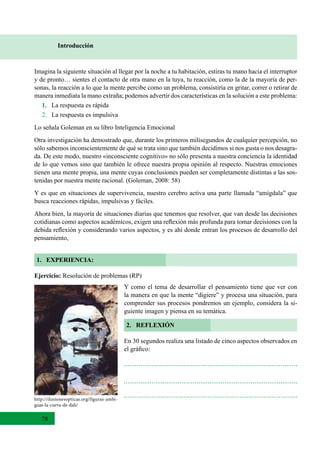 78
Introducción
1. EXPERIENCIA:
Imagina la siguiente situación al llegar por la noche a tu habitación, estiras tu mano hacia el interruptor
y de pronto… sientes el contacto de otra mano en la tuya, tu reacción, como la de la mayoría de per-
sonas, la reacción a lo que la mente percibe como un problema, consistiría en gritar, correr o retirar de
manera inmediata la mano extraña; podemos advertir dos características en la solución a este problema:
1. La respuesta es rápida
2.   La respuesta es impulsiva
Lo señala Goleman en su libro Inteligencia Emocional
Otra investigación ha demostrado que, durante los primeros milisegundos de cualquier percepción, no
sólo sabemos inconscientemente de qué se trata sino que también decidimos si nos gusta o nos desagra-
da. De este modo, nuestro «inconsciente cognitivo» no sólo presenta a nuestra conciencia la identidad
de lo que vemos sino que también le ofrece nuestra propia opinión al respecto. Nuestras emociones
tienen una mente propia, una mente cuyas conclusiones pueden ser completamente distintas a las sos-
tenidas por nuestra mente racional. (Goleman, 2008: 58)
Y es que en situaciones de supervivencia, nuestro cerebro activa una parte llamada “amígdala” que
busca reacciones rápidas, impulsivas y fáciles.
Ahora bien, la mayoría de situaciones diarias que tenemos que resolver, que van desde las decisiones
cotidianas como aspectos académicos, exigen una reflexión más profunda para tomar decisiones con la
debida reflexión y considerando varios aspectos, y es ahí donde entran los procesos de desarrollo del
pensamiento,
Ejercicio: Resolución de problemas (RP)
2. REFLEXIÓN
Y como el tema de desarrollar el pensamiento tiene que ver con
la manera en que la mente “digiere” y procesa una situación, para
comprender sus procesos pondremos un ejemplo, considera la si-
guiente imagen y piensa en su temática.
En 30 segundos realiza una listado de cinco aspectos observados en
el gráfico:
http://ilusionesopticas.org/figuras-ambi-
guas-la-cueva-de-dali/
 