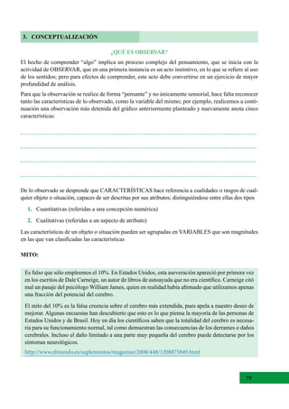 79
3. CONCEPTUALIZACIÓN
¿QUÉ ES OBSERVAR?
El hecho de comprender “algo” implica un proceso complejo del pensamiento, que se inicia con la
actividad de OBSERVAR, que en una primera instancia es un acto instintivo, en lo que se refiere al uso
de los sentidos; pero para efectos de comprender, este acto debe convertirse en un ejercicio de mayor
profundidad de análisis.
Para que la observación se realice de forma “pensante” y no únicamente sensorial, hace falta reconocer
tanto las características de lo observado, como la variable del mismo; por ejemplo, realicemos a conti-
nuación una observación más detenida del gráfico anteriormente planteado y nuevamente anota cinco
características:
De lo observado se desprende que CARACTERÍSTICAS hace referencia a cualidades o rasgos de cual-
quier objeto o situación, capaces de ser descritas por sus atributos; distinguiéndose entre ellas dos tipos
1. Cuantitativas (referidas a una concepción numérica)
2.   Cualitativas (referidas a un aspecto de atributo)
Las características de un objeto o situación pueden ser agrupadas en VARIABLES que son magnitudes
en las que van clasificadas las características
MITO:
Es falso que sólo empleemos el 10%. En Estados Unidos, esta aseveración apareció por primera vez
en los escritos de Dale Carneige, un autor de libros de autoayuda que no era científico. Carneige citó
mal un pasaje del psicólogo William James, quien en realidad había afirmado que utilizamos apenas
una fracción del potencial del cerebro.
El mito del 10% es la falsa creencia sobre el cerebro más extendida, pues apela a nuestro deseo de
mejorar. Algunas encuestas han descubierto que esto es lo que piensa la mayoría de las personas de
Estados Unidos y de Brasil. Hoy en día los científicos saben que la totalidad del cerebro es necesa-
ria para su funcionamiento normal, tal como demuestran las consecuencias de los derrames o daños
cerebrales. Incluso el daño limitado a una parte muy pequeña del cerebro puede detectarse por los
síntomas neurológicos.
http://www.elmundo.es/suplementos/magazine/2008/448/1208875849.html
 