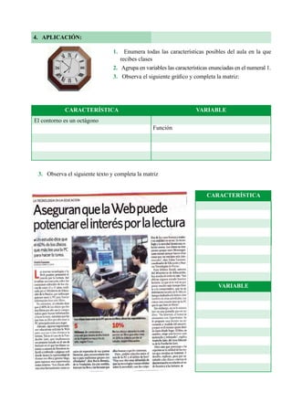80
4. APLICACIÓN:
1. Enumera todas las características posibles del aula en la que
recibes clases
2. Agrupa en variables las características enunciadas en el numeral 1.
3. Observa el siguiente gráfico y completa la matriz:
3. Observa el siguiente texto y completa la matriz
CARACTERÍSTICA
VARIABLE
El contorno es un octágono
Función
CARACTERÍSTICA VARIABLE
 