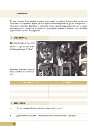 82
Introducción
1. EXPERIENCIA:
2. REFLEXIÓN
En toda estructura de componentes, sea esta una sociedad, un conjunto de enunciados, un grupo de
estudiantes, un conjunto de objetos, se hace imprescindible la organización que sin duda parte de la
observación inicial para determinar su naturaleza. En una siguiente etapa, es menester que al organi-
zarlos y para poder clasificarlos, se establezcan comparaciones para buscar relaciones entre ellos, labor
imprescindible a la hora de comprender.
Ejercicio: Estudio de Caso (EC)
Observa la siguiente obra de Pa-
blo Picasso llamada “El Beso”
•	 ¿Por qué crees que el autor le designó con ese título a su obra?
•	 ¿Qué elementos del cuadro se podrían considerar como secundarios y por qué?
Realiza un listado de caracterís-
ticas y variables del mismo cua-
dro:
CARACTERÍSTICA VARIABLE
 