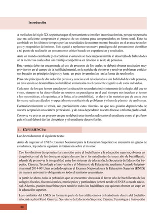 88
Introducción
1. EXPERIENCIA:
Lee detenidamente el siguiente texto:
Antes de ingresar al ENES (Examen Nacional para la Educación Superior) se encuentra un grupo de
estudiantes, leyendo la siguiente información sobre el mismo:
Amediados del siglo XX se pensaba que el pensamiento científico era reduccionista, porque se pensaba
que era suficiente comprender el proceso de un sistema para comprenderlos en forma total. Esto ha
cambiado en los últimos tiempos por las necesidades de nuestro entorno basados en el avance tecnoló-
gico y pragmático del mismo. Esto ayudó a replantear un nuevo paradigma del pensamiento científico
a tal punto de realizarlo un pensamiento crítico basado en experiencias y resultados.
Ante un mundo cambiante y en continua evolución se hace imprescindible el desarrollo de habilidades
de la mente las cuales dan una ventaja competitiva en relación al resto de personas.
Esta ventaja debe ser encaminada al uso de procesos de los cuales se deberá obtener resultados muy
provisorios en el campo de la habilidad mental, en la rapidez de observar y resolver problemas cotidia-
nos basados en principios lógicos y hasta  un poco inverosímiles  en la forma de resolverlos.
Pero este principio de dar solución precisa y concisa está relacionada a una habilidad de cada persona,
en esta sesión se desarrollará esa habilidad enmarcada en el consiente cognitivo de cada individuo.
Cada uno  de los que hemos pasado por la educación secundaria indistintamente del colegio, del que se
viene, siempre se ha desarrollado en nosotros un paradigma en el cual siempre nos inculcan el temor
a las matemáticas, a la química, a la física, a la contabilidad,  es decir a las materias que de una u otra
forma se realicen cálculos  y especialmente resolución de problemas y el uso de planteo  de problemas.
Contradictoriamente al temor, son precisamente estas materias las que nos guiarán dependiendo de
nuestra aceptación una carrera profesional, y de estas dependerán nuestro fracaso o triunfo profesional.
Como se ve esto es un proceso en que se deberá estar involucrado tanto el estudiante como el profesor
guía el cual deberá dar las directrices y el estudiante desarrollarlas.
Con los objetivos de optimizar la transición entre el bachillerato y la educación superior, obtener un
diagnóstico real de las destrezas adquiridas por las y los estudiantes de tercer año de bachillerato,
además de promover la integralidad entre los sistemas de educación, la Secretaría de Educación Su-
perior, Ciencia, Tecnología e Innovación y el Ministerio de Educación, mediante Acuerdo Interins-
titucional 2014-001, han acordado aplicar el Examen Nacional para la Educación Superior (ENES)
de manera universal y obligatoria en todo el territorio ecuatoriano.
A partir de ahora, toda la población que se encuentra vinculada al tercer año de bachillerato de los
colegios fiscales, fiscomisionales, municipales y particulares deberá rendir el ENES a escala nacio-
nal. Además, pueden inscribirse para rendirlo todos los bachilleres que quieran obtener un cupo en
la educación superior.
Los resultados del ENES no formarán parte de las calificaciones del estudiante dentro del bachille-
rato, así explicó René Ramírez, Secretario de Educación Superior, Ciencia, Tecnología e Innovación
 