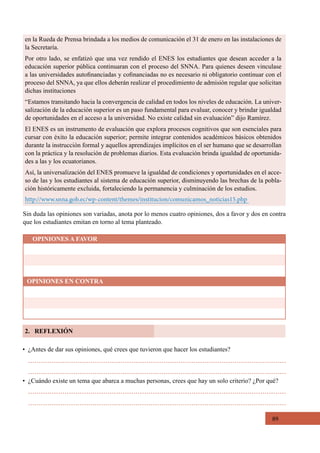 89
Sin duda las opiniones son variadas, anota por lo menos cuatro opiniones, dos a favor y dos en contra
que los estudiantes emitan en torno al tema planteado.
OPINIONES A FAVOR
OPINIONES EN CONTRA
en la Rueda de Prensa brindada a los medios de comunicación el 31 de enero en las instalaciones de
la Secretaría.
Por otro lado, se enfatizó que una vez rendido el ENES los estudiantes que desean acceder a la
educación superior pública continuaran con el proceso del SNNA. Para quienes deseen vinculase
a las universidades autofinanciadas y cofinanciadas no es necesario ni obligatorio continuar con el
proceso del SNNA, ya que ellos deberán realizar el procedimiento de admisión regular que solicitan
dichas instituciones
“Estamos transitando hacia la convergencia de calidad en todos los niveles de educación. La univer-
salización de la educación superior es un paso fundamental para evaluar, conocer y brindar igualdad
de oportunidades en el acceso a la universidad. No existe calidad sin evaluación” dijo Ramírez.
El ENES es un instrumento de evaluación que explora procesos cognitivos que son esenciales para
cursar con éxito la educación superior; permite integrar contenidos académicos básicos obtenidos
durante la instrucción formal y aquellos aprendizajes implícitos en el ser humano que se desarrollan
con la práctica y la resolución de problemas diarios. Esta evaluación brinda igualdad de oportunida-
des a las y los ecuatorianos.
Así, la universalización del ENES promueve la igualdad de condiciones y oportunidades en el acce-
so de las y los estudiantes al sistema de educación superior, disminuyendo las brechas de la pobla-
ción históricamente excluida, fortaleciendo la permanencia y culminación de los estudios.
http://www.snna.gob.ec/wp-content/themes/institucion/comunicamos_noticias15.php
2. REFLEXIÓN
•  ¿Antes de dar sus opiniones, qué crees que tuvieron que hacer los estudiantes?
•  ¿Cuándo existe un tema que abarca a muchas personas, crees que hay un solo criterio? ¿Por qué?
 