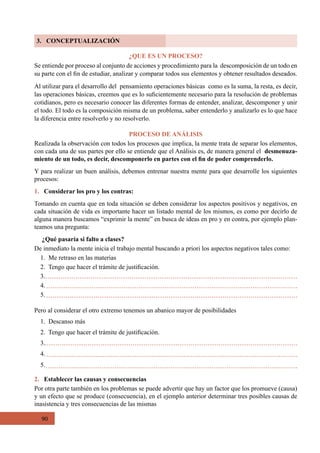 90
3. CONCEPTUALIZACIÓN
¿QUE ES UN PROCESO?
Se entiende por proceso al conjunto de acciones y procedimiento para la  descomposición de un todo en
su parte con el fin de estudiar, analizar y comparar todos sus elementos y obtener resultados deseados.
Al utilizar para el desarrollo del  pensamiento operaciones básicas  como es la suma, la resta, es decir,
las operaciones básicas, creemos que es lo suficientemente necesario para la resolución de problemas
cotidianos, pero es necesario conocer las diferentes formas de entender, analizar, descomponer y unir
el todo. El todo es la composición misma de un problema, saber entenderlo y analizarlo es lo que hace
la diferencia entre resolverlo y no resolverlo.
PROCESO DE ANÁLISIS
Realizada la observación con todos los procesos que implica, la mente trata de separar los elementos,
con cada una de sus partes por ello se entiende que el Análisis es, de manera general el  desmenuza-
miento de un todo, es decir, descomponerlo en partes con el fin de poder comprenderlo.
Y para realizar un buen análisis, debemos entrenar nuestra mente para que desarrolle los siguientes
procesos:
1. Considerar los pro y los contras:
Tomando en cuenta que en toda situación se deben considerar los aspectos positivos y negativos, en
cada situación de vida es importante hacer un listado mental de los mismos, es como por decirlo de
alguna manera buscamos “exprimir la mente” en busca de ideas en pro y en contra, por ejemplo plan-
teamos una pregunta:
¿Qué pasaría si falto a clases?
De inmediato la mente inicia el trabajo mental buscando a priori los aspectos negativos tales como:
1.  Me retraso en las materias
2.  Tengo que hacer el trámite de justificación.
3.
4.
5.
Pero al considerar el otro extremo tenemos un abanico mayor de posibilidades
1.  Descanso más
2.  Tengo que hacer el trámite de justificación.
3.
4.
5.
2. Establecer las causas y consecuencias
Por otra parte también en los problemas se puede advertir que hay un factor que los promueve (causa)
y un efecto que se produce (consecuencia), en el ejemplo anterior determinar tres posibles causas de
inasistencia y tres consecuencias de las mismas
 