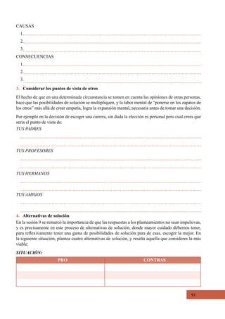 91
3. Considerar los puntos de vista de otros
El hecho de que en una determinada circunstancia se tomen en cuenta las opiniones de otras personas,
hace que las posibilidades de solución se multipliquen, y la labor mental de “ponerse en los zapatos de
los otros” más allá de crear empatía, logra la expansión mental, necesaria antes de tomar una decisión.
Por ejemplo en la decisión de escoger una carrera, sin duda la elección es personal pero cual crees que
sería el punto de vista de:
CAUSAS
1.
2.
3.
CONSECUENCIAS
1.
2.
3.
TUS PADRES
TUS PROFESORES
TUS HERMANOS
TUS AMIGOS
4. Alternativas de solución
En la sesión 9 se remarcó la importancia de que las respuestas a los planteamientos no sean impulsivas,
y es precisamente en este proceso de alternativas de solución, donde mayor cuidado debemos tener,
para reflexivamente tener una gama de posibilidades de solución para de esas, escoger la mejor. En
la siguiente situación, plantea cuatro alternativas de solución, y resalta aquella que consideres la más
viable:
SITUACIÓN:
PRO CONTRAS
 