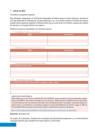 92
5. APLICACIÓN
Considera la siguiente situación:
Has trabajado, arduamente en el Proyecto Integrador de Saberes para tu centro educativo, durante un
mes has preparado la información, las presentaciones, etc.; en la noche anterior a la fecha de entrega,
cuando estás a punto de imprimir el informe final, hay un corte de luz en tu barrio, esperas por espacio
de una hora y la energía eléctrica no regresa…
Plantea los procesos aprendidos a la situación anterior
Ejercicio: Seminario (S)
En grupos de 4 personas, comparen las estrategias del pensamiento propuestas y en sesión plenaria,
expongan aquellas que consideren de mayor aporte y creatividad.
1. Considerar los pro y los contras:
PRO CONTRAS
3. Considerar los puntos de vista de otros
PUNTOS DE VISTA DE…
2. Establecer las causas y consecuencias
PRO CONTRAS
4.	 Alternativas de solución
ALTERNATIVAS DE SOLUCIÓN (resaltar la más viable)
ANÉCDOTA HISTÓRICA
Todos saben que es uno de los ¡GENIOS DE LOS GENIOS!, el que inventó le ley de la relatividad, simple-
mente un GENIO! Como todos el también tuvo sus fracasos: Albert Einstein no habló hasta los cuatro años
y no leyó hasta los siete. Su maestra lo describió como mentalmente lento, insociable y encerrado siempre en
sueños tontos. Lo expulsaron y no lo dejaron ingresar en la Escuela Politécnica de Zurich. Luego, en 1905, la
Universidad de Berna rechazó una tesis doctoral por considerarla irrelevante y fantasiosa.
http://www.taringa.net/posts/offtopic/11535140/Fracasos-que-se-convirtieron-en-Exito.html
 