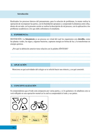 94
2. APLICACIÓN
3. CONCEPTUALIZACIÓN
Introducción
1. EXPERIENCIA:
DEFINICIÓN: La fotosíntesis es un proceso en virtud del cual los organismos con clorofila, como
las plantas verdes, las algas y algunas bacterias, capturan energía en forma de luz y la transforman en
energía química.
Si comprendemos que el todo está compuesto por varias partes, y si lo quitamos o le añadimos este se
verá reflejado en una operación mental en la cual se comprenderá el todo y sus partes.
Realizados los procesos básicos del pensamiento, para la solución de problemas, la mente realiza la
operación de recomponer las partes, con la finalidad de apropiare y comprender la dinámica entre ellas,
dentro de un todo; en la presente sesión se realiza la descripción de tal proceso, con la aplicación a los
problemas académicos a los que debe enfrentarse el estudiante.
¿Por qué la definición anterior tiene relación con la palabra SÍNTESIS?
Menciona en qué actividades del colegio se te solicitó hacer una síntesis, y en qué consistió.
 