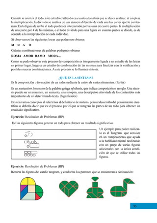 95
Un ejemplo para poder realizar-
lo es el Tangram  que consiste
en un rompecabezas que ayuda
a la habilidad mental realizando
con un grupo de varias figuras
adicionales con la única condi-
ción de que se utilice todas las
figuras.
Ejercicio: Resolución de Problemas (RP)
De las siguientes figuras generar un todo para obtener un resultado significativo.
Ejercicio: Resolución de Problemas (RP)
Recorta las figuras del cardio tangram, y conforma los patrones que se encuentran a cotinuación:
Cuando se analiza el todo, éste está diversificado en cuanto al análisis que se desea realizar, al emplear
la multiplicación, la división se analiza de una manera diferente de cada una las partes que lo confor-
man. En la figura de arriba el todo puede ser interpretado por la suma de cuatro partes, la multiplicación
de una parte por 4 de las mismas, o el todo dividido para una figura en cuantas partes se divide, es de
acuerdo a la interpretación de cada individuo.
Si observamos las siguientes letras que podremos obtener:
M R A O
Cuántas combinaciones de palabras podremos obtener
ROMA AMOR RAMO MORA…
Como se pudo observar este proceso de composición es íntegramente ligada a un estudio de las letras
en primer lugar, luego a un estudio de combinación de las mismas para finalizar con la verificación y
posibles nuevas combinaciones. A este proceso se lo llamará síntesis.
¿QUÉ ES LA SÍNTESIS?
Es la composición o formación de un todo mediante la unión de varios elementos. (Farlex)
Es un sustantivo femenino de la palabra griega sybthesis, que indica composición o arreglo. Una sínte-
sis puede ser un resumen, un sumario, una sinopsis, una descripción abreviada de los contenidos más
importantes de un determinado texto. (Significados)
Existen varios conceptos al referirnos al definitorio de síntesis, pero al desarrollo del pensamiento cien-
tífico se debería decir que es: el proceso por el que se integran las partes de un todo para obtener un
resultado significativo.
 